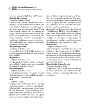 62
Hospital cuja capacidade é de até 50 leitos.
Hospital-dia geriátrico
Categoria: Atenção à Saúde
Constitui uma forma intermediária de as-
sistência à saúde situado entre a Internação
Hospitalar e a Assistência Domiciliar poden-
do, também, se complementar a esta. Visa a
assistir aqueles idosos, cuja necessidade te-
rapêutica e de orientação para cuidados não
justiﬁcam sua permanência contínua em am-
biente hospitalar. Também é indicado para o
auxílio de famílias que não apresentem con-
dições adequadas para assistir às demandas
assistenciais desse idoso.
Hospital especializado
Categoria: Atenção à Saúde
É o estabelecimento de saúde destinado a
prestar assistência médica em uma ou mais
especialidades.
Hospital local
Categoria: Atenção à Saúde
É o que presta assistência médica em quatro
especialidades médicas, para uma população
de área geográﬁca determinada.
Hospital regional
Categoria: Atenção à Saúde
O que presta assistência própria do hospital
local, além de outras especialidades, a pacien-
tes de sua área programática.
HPV
Categoria: Doenças
Os papilomavírus humanos (HPV, na sigla
em língua inglesa) pertencem à família Pa-
pillomaviridae e são capazes de induzir lesões
de pele ou mucosa. Estas, o mais das vezes,
apresentam um crescimento limitado e re-
gridem espontaneamente, mas, em alguns
casos, podem evoluir para alterações histoló-
gicas (teciduais) importantes, como as displa-
sias e as neoplasias (características dos tumo-
res). Existem mais de 70 subtipos diferentes
de HPV, alguns dos quais oncogênicos (ou
seja, capazes de induzir transformações celu-
lares de natureza cancerígena).
A principal via de transmissão do Papiloma
Vírus Humano (HPV) é a sexual (relação va-
ginal e anal desprotegida), tanto em homens
como em mulheres, mas outras formas de
contágio são descritas na literatura: por via
sangüínea, pelo canal do parto (no momento
do nascimento) e até mesmo pelo beijo.
Humanização
Categoria: Atenção à Saúde
A humanização é entendida como valor, na
medida em que resgata o respeito à vida hu-
mana. Abrange circunstâncias sociais, éticas,
educacionais e psíquicas presentes em todo
relacionamento humano. Esse valor é deﬁni-
do em função do seu caráter complementar
aos aspectos técnicos.
Humanização do atendimento
Categoria: Atenção à Saúde
Responsabilização mútua entre os serviços
de saúde e a comunidade e estreitamento do
vínculo entre as equipes de proﬁssionais e a
população.
HOS
Hospital-dia geriátrico
Humanização do atendimento
 