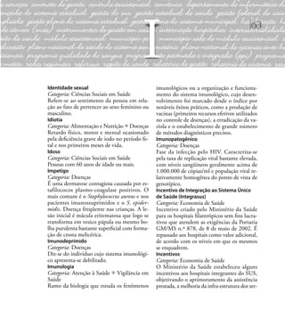 63
Identidade sexual
Categoria: Ciências Sociais em Saúde
Refere-se ao sentimento da pessoa em rela-
ção ao fato de pertencer ao sexo feminino ou
masculino.
Idiotia
Categoria: Alimentação e Nutrição Doenças
Retardo físico, motor e mental ocasionado
pela deﬁciência grave de iodo no período fe-
tal e nos primeiros meses de vida.
Idoso
Categoria: Ciências Sociais em Saúde
Pessoas com 60 anos de idade ou mais.
Impetigo
Categoria: Doenças
É uma dermatose contagiosa causada por es-
tafilococos plasmo-coagulase positivos. O
mais comum é o Staphylococcus aureus e nos
pacientes imunossuprimidos e o S. epider-
midis. Doença freqüente nas crianças. A le-
são inicial é mácula eritematosa que logo se
transforma em vesico pápula ou mesmo bo-
lha purulenta bastante superﬁcial com forma-
ção de crosta melicérica.
Imunodeprimido
Categoria: Doenças
Diz-se do indivíduo cujo sistema imunológi-
co apresenta-se debilitado.
Imunologia
Categoria: Atenção à Saúde Vigilância em
Saúde
Ramo da biologia que estuda os fenômenos
imunológicos ou a organização e funciona-
mento do sistema imunológico, cujo desen-
volvimento foi marcado desde o índice por
notáveis êxitos práticos, como a produção de
vacinas (primeiros recursos efetivos utilizados
no controle de doenças), a erradicação da va-
ríola e o estabelecimento de grande número
de métodos diagnósticos precisos.
Imunopatogênico
Categoria: Doenças
Fase da infecção pelo HIV. Caracteriza-se
pela taxa de replicação viral bastante elevada,
com níveis sangüíneos geralmente acima de
1.000.000 de cópias/ml e população viral re-
lativamente homogênea do ponto de vista de
genotípico.
Incentivo de Integração ao Sistema Único
de Saúde (Integrasus)
Categoria: Economia de Saúde
Incentivo criado pelo Ministério da Saúde
para os hospitais ﬁlantrópicos sem ﬁns lucra-
tivos que atendem as exigências da Portaria
GM/MS n.º 878, de 8 de maio de 2002. É
repassado aos hospitais como valor adicional,
de acordo com os níveis em que os mesmos
se enquadrem.
Incentivos
Categoria: Economia de Saúde
O Ministério da Saúde estabeleceu alguns
incentivos aos hospitais integrantes do SUS,
objetivando o aprimoramento da assistência
prestada, a melhoria da infra-estrutura dos ser-
I
 