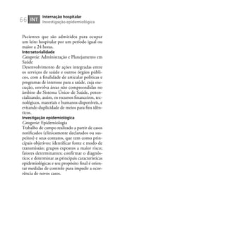 66
Pacientes que são admitidos para ocupar
um leito hospitalar por um período igual ou
maior a 24 horas.
Intersetorialidade
Categoria: Administração e Planejamento em
Saúde
Desenvolvimento de ações integradas entre
os serviços de saúde e outros órgãos públi-
cos, com a ﬁnalidade de articular políticas e
programas de interesse para a saúde, cuja exe-
cução, envolva áreas não compreendidas no
âmbito do Sistema Único de Saúde, poten-
cializando, assim, os recursos ﬁnanceiros, tec-
nológicos, materiais e humanos disponíveis, e
evitando duplicidade de meios para ﬁns idên-
ticos.
Investigação epidemiológica
Categoria: Epidemiologia
Trabalho de campo realizado a partir de casos
notiﬁcados (clinicamente declarados ou sus-
peitos) e seus contatos, que tem como prin-
cipais objetivos: identiﬁcar fonte e modo de
transmissão; grupos expostos a maior risco;
fatores determinantes; conﬁrmar o diagnós-
tico; e determinar as principais características
epidemiológicas e seu propósito ﬁnal é orien-
tar medidas de controle para impedir a ocor-
rência de novos casos.
INT
Internação hospitalar
Investigação epidemiológica
 