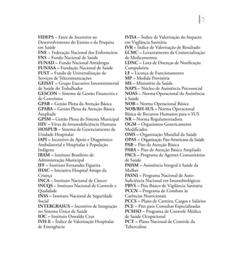 7
FIDEPS – Fator de Incentivo ao
Desenvolvimento do Ensino e da Pesquisa
em Saúde
FNE – Federação Nacional dos Enfermeiros
FNS – Fundo Nacional de Saúde
FUNAD – Fundo Nacional Antidrogas
FUNASA – Fundação Nacional de Saúde
FUST – Fundo de Universalização de
Serviços de Telecomunicações
GEISAT – Grupo Executivo Interministerial
de Saúde do Trabalhador
GESCON – Sistema de Gestão Financeira e
de Convênios
GPAB – Gestão Plena da Atenção Básica
GPABA – Gestão Plena da Atenção Básica
Ampliada
GPSM – Gestão Plena do Sistema Municipal
HIV – Vírus da Imunodeﬁciência Humana
HOSPUB – Sistema de Gerenciamento de
Unidade Hospitalar
IAPI – Incentivo de Apoio e Diagnóstico
Ambulatorial e Hospitalar à População
Indígena
IBAM – Instituto Brasileiro de
Administração Municipal
IFF – Instituto Fernandes Figueira
IHAC – Iniciativa Hospital Amigo da
Criança
INCA – Instituto Nacional de Câncer
INCQS – Instituto Nacional de Controle e
Qualidade
INSS – Instituto Nacional de Seguridade
Social
INTERGRASUS – Incentivo de Integração
no Sistema Único de Saúde
IOC – Instituto Oswaldo Cruz
IVH-E – Índice de Valorização Hospitalar
de Emergência
IVISA – Índice de Valorização do Impacto
em Vigilância Sanitária
IVR – Índice de Valorização de Resultado
LCMC – Levantamento da Comercialização
de Medicamentos
LDNC – Lista de Doenças de Notiﬁcação
Compulsória
LF – Licença de Funcionamento
MP – Medida Provisória
MS – Ministério da Saúde
NAPS – Núcleo de Assistência Psicossocial
NOAS – Norma Operacional da Assistência
à Saúde
NOB – Norma Operacional Básica
NOB/RH-SUS – Norma Operacional
Básica de Recursos Humanos para o SUS
NR – Norma Regulamentadora
OGM – Organismos Geneticamente
Modiﬁcados
OMS – Organização Mundial da Saúde
OPAS – Organização Pan-Americana da Saúde
PAB – Piso da Atenção Básica
PABA – Piso de Atenção Básica Ampliado
PACS – Programa de Agentes Comunitários
de Saúde
PAISM – Assistência Integral à Saúde da
Mulher
PASNI – Programa Nacional de Auto-
Suﬁciência Nacional em Imunobiológicos
PBVS – Piso Básico de Vigilância Sanitária
PCCN – Programa de Combate às
Carências Nutricionais
PCCS – Plano de Carreira, Cargos e Salários
PCE – Piso para Consultas Especializadas
PCMSO – Programa de Controle Médico
de Saúde Ocupacional
PCT – Plano Nacional de Controle da
Tuberculose
 