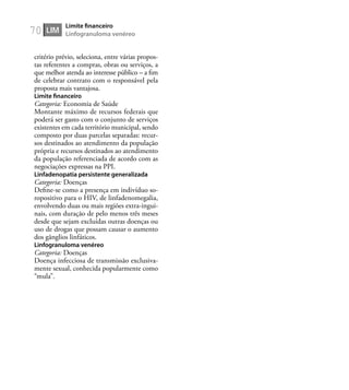 70
critério prévio, seleciona, entre várias propos-
tas referentes a compras, obras ou serviços, a
que melhor atenda ao interesse público – a ﬁm
de celebrar contrato com o responsável pela
proposta mais vantajosa.
Limite ﬁnanceiro
Categoria: Economia de Saúde
Montante máximo de recursos federais que
poderá ser gasto com o conjunto de serviços
existentes em cada território municipal, sendo
composto por duas parcelas separadas: recur-
sos destinados ao atendimento da população
própria e recursos destinados ao atendimento
da população referenciada de acordo com as
negociações expressas na PPI.
Linfadenopatia persistente generalizada
Categoria: Doenças
Deﬁne-se como a presença em indivíduo so-
ropositivo para o HIV, de linfadenomegalia,
envolvendo duas ou mais regiões extra-ingui-
nais, com duração de pelo menos três meses
desde que sejam excluídas outras doenças ou
uso de drogas que possam causar o aumento
dos gânglios linfáticos.
Linfogranuloma venéreo
Categoria: Doenças
Doença infecciosa de transmissão exclusiva-
mente sexual, conhecida popularmente como
“mula”.
LIM
Limite ﬁnanceiro
Linfogranuloma venéreo
 