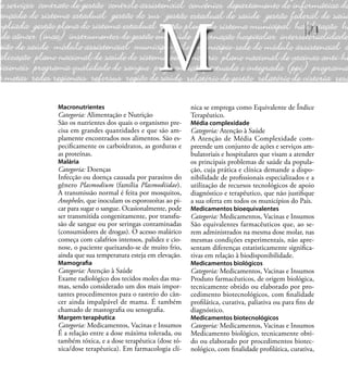 71
Macronutrientes
Categoria: Alimentação e Nutrição
São os nutrientes dos quais o organismo pre-
cisa em grandes quantidades e que são am-
plamente encontrados nos alimentos. São es-
peciﬁcamente os carboidratos, as gorduras e
as proteínas.
Malária
Categoria: Doenças
Infecção ou doença causada por parasitos do
gênero Plasmodium (família Plasmodiidae).
A transmissão normal é feita por mosquitos,
Anopheles, que inoculam os esporozoítas ao pi-
car para sugar o sangue. Ocasionalmente, pode
ser transmitida congenitamente, por transfu-
são de sangue ou por seringas contaminadas
(consumidores de drogas). O acesso malárico
começa com calafrios intensos, palidez e cio-
nose, o paciente queixando-se de muito frio,
ainda que sua temperatura esteja em elevação.
Mamograﬁa
Categoria: Atenção à Saúde
Exame radiológico dos tecidos moles das ma-
mas, sendo considerado um dos mais impor-
tantes procedimentos para o rastreio do cân-
cer ainda impalpável de mama. É também
chamado de mastograﬁa ou senograﬁa.
Margem terapêutica
Categoria: Medicamentos, Vacinas e Insumos
É a relação entre a dose máxima tolerada, ou
também tóxica, e a dose terapêutica (dose tó-
xica/dose terapêutica). Em farmacologia clí-
nica se emprega como Equivalente de Índice
Terapêutico.
Média complexidade
Categoria: Atenção à Saúde
A Atenção de Média Complexidade com-
preende um conjunto de ações e serviços am-
bulatoriais e hospitalares que visam a atender
os principais problemas de saúde da popula-
ção, cuja prática e clínica demande a dispo-
nibilidade de proﬁssionais especializados e a
utilização de recursos tecnológicos de apoio
diagnóstico e terapêutico, que não justiﬁque
a sua oferta em todos os municípios do País.
Medicamentos bioequivalentes
Categoria: Medicamentos, Vacinas e Insumos
São equivalentes farmacêuticos que, ao se-
rem administrados na mesma dose molar, nas
mesmas condições experimentais, não apre-
sentam diferenças estatisticamente signiﬁca-
tivas em relação à biodisponibilidade.
Medicamentos biológicos
Categoria: Medicamentos, Vacinas e Insumos
Produto farmacêuticos, de origem biológica,
tecnicamente obtido ou elaborado por pro-
cedimento biotecnológicos, com ﬁnalidade
proﬁlática, curativa, paliativa ou para ﬁns de
diagnóstico.
Medicamentos biotecnológicos
Categoria: Medicamentos, Vacinas e Insumos
Medicamento biológico, tecnicamente obti-
do ou elaborado por procedimentos biotec-
nológico, com ﬁnalidade proﬁlática, curativa,
M
 