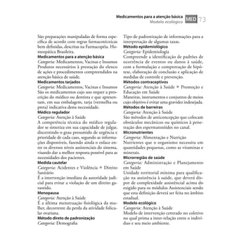 73
São preparações manipuladas de forma espe-
cíﬁca de acordo com regras farmacotécnicas
bem deﬁnidas, descritas na Farmacopéia. Ho-
meopática Brasileira.
Medicamentos para a atenção básica
Categoria: Medicamentos, Vacinas e Insumos
Produtos necessários à prestação do elenco
de ações e procedimentos compreendidos na
atenção básica de saúde.
Medicamentos tarjados
Categoria: Medicamentos, Vacinas e Insumos
São os medicamentos cujo uso requer a pres-
crição do médico ou dentista e que apresen-
tam, em sua embalagem, tarja (vermelha ou
preta) indicativa desta necessidade.
Médico regulador
Categoria: Atenção à Saúde
A competência técnica do médico regula-
dor se sintetiza em sua capacidade de julgar,
discernindo o grau presumido de urgência e
prioridade de cada caso, segundo as informa-
ções disponíveis, fazendo ainda o enlace en-
tre os diversos níveis assistenciais do sistema,
visando dar a melhor resposta possível para as
necessidades dos pacientes.
Medida cautelar
Categoria: Acidentes e Violência Direito
Sanitário
É a intervenção imediata da autoridade judi-
cial para evitar a violação de um direito ga-
rantido.
Menopausa
Categoria: Atenção à Saúde
É a última menstruação ﬁsiológica da mu-
lher, decorrente da perda da atividade folicu-
lar ovariana.
Método direto de padronização
Categoria: Demograﬁa
Tipo de padronização de informações para a
interpretação de algumas taxas.
Método epidemiológico
Categoria: Epidemiologia
Compreende a identiﬁcação de padrões de
ocorrência de eventos ou danos à saúde,
com a formulação e comprovação de hipó-
tese, elaboração de conclusão e aplicação de
medidas de controle e prevenção.
Métodos contraceptivos
Categoria: Atenção à Saúde Promoção e
Educação em Saúde
Maneiras, instrumentos e conjuntos de meios
cujo objetivo é evitar uma gravidez indesejada.
Métodos de barreiras
Categoria: Atenção à Saúde
São métodos de anticoncepção que colocam
obstáculos mecânicos ou químicos à pene-
tração dos espermatozóides no canal.
Micronutrientes
Categoria: Alimentação e Nutrição
Nutrientes que o organismo necessita em
quantidades pequenas, como as vitaminas e
minerais.
Microrregião de saúde
Categoria: Administração e Planejamento
em Saúde
Unidade territorial mínima para qualiﬁca-
ção na assistência à saúde, que deverá dis-
por de complexidade assistêncial acima do
exigido para os módulos Assistenciais sendo
que esta deﬁnição deverá ser feita no âmbito
estadual.
Modelo ecológico
Categoria: Atenção à Saúde
Modelo de intervenção centrado no coletivo
no qual prima a inter-relação entre o indiví-
duo e seu meio ambiente.
MED
Medicamentos para a atenção básica
Modelo ecológico
 
