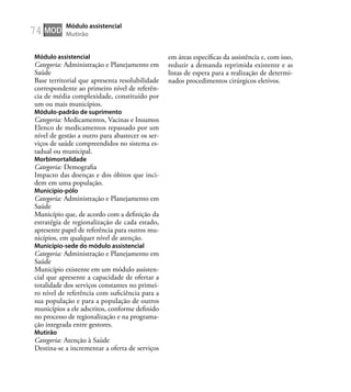 74
Módulo assistencial
Categoria: Administração e Planejamento em
Saúde
Base territorial que apresenta resolubilidade
correspondente ao primeiro nível de referên-
cia de média complexidade, constituído por
um ou mais municípios.
Módulo-padrão de suprimento
Categoria: Medicamentos, Vacinas e Insumos
Elenco de medicamentos repassado por um
nível de gestão a outro para abastecer os ser-
viços de saúde compreendidos no sistema es-
tadual ou municipal.
Morbimortalidade
Categoria: Demograﬁa
Impacto das doenças e dos óbitos que inci-
dem em uma população.
Município-pólo
Categoria: Administração e Planejamento em
Saúde
Município que, de acordo com a deﬁnição da
estratégia de regionalização de cada estado,
apresente papel de referência para outros mu-
nicípios, em qualquer nível de atenção.
Município-sede do módulo assistencial
Categoria: Administração e Planejamento em
Saúde
Município existente em um módulo assisten-
cial que apresente a capacidade de ofertar a
totalidade dos serviços constantes no primei-
ro nível de referência com suﬁciência para a
sua população e para a população de outros
municípios a ele adscritos, conforme deﬁnido
no processo de regionalização e na programa-
ção integrada entre gestores.
Mutirão
Categoria: Atenção à Saúde
Destina-se a incrementar a oferta de serviços
em áreas especíﬁcas da assistência e, com isso,
reduzir a demanda reprimida existente e as
listas de espera para a realização de determi-
nados procedimentos cirúrgicos eletivos.
MOD
Módulo assistencial
Mutirão
 