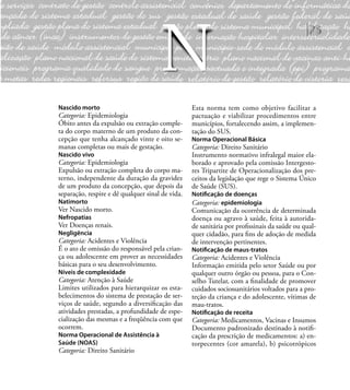 75
Nascido morto
Categoria: Epidemiologia
Óbito antes da expulsão ou extração comple-
ta do corpo materno de um produto da con-
cepção que tenha alcançado vinte e oito se-
manas completas ou mais de gestação.
Nascido vivo
Categoria: Epidemiologia
Expulsão ou extração completa do corpo ma-
terno, independente da duração da gravidez
de um produto da concepção, que depois da
separação, respire e dê qualquer sinal de vida.
Natimorto
Ver Nascido morto.
Nefropatias
Ver Doenças renais.
Negligência
Categoria: Acidentes e Violência
É o ato de omissão do responsável pela crian-
ça ou adolescente em prover as necessidades
básicas para o seu desenvolvimento.
Níveis de complexidade
Categoria: Atenção à Saúde
Limites utilizados para hierarquizar os esta-
belecimentos do sistema de prestação de ser-
viços de saúde, segundo a diversiﬁcação das
atividades prestadas, a profundidade de espe-
cialização das mesmas e a freqüência com que
ocorrem.
Norma Operacional de Assistência à
Saúde (NOAS)
Categoria: Direito Sanitário
Esta norma tem como objetivo facilitar a
pactuação e viabilizar procedimentos entre
municípios, fortalecendo assim, a implemen-
tação do SUS.
Norma Operacional Básica
Categoria: Direito Sanitário
Instrumento normativo infralegal maior ela-
borado e aprovado pela comissão Intergesto-
res Tripartite de Operacionalização dos pre-
ceitos da legislação que rege o Sistema Único
de Saúde (SUS).
Notiﬁcação de doenças
Categoria: epidemiologia
Comunicação da ocorrência de determinada
doença ou agravo à saúde, feita à autorida-
de sanitária por proﬁssinais da saúde ou qual-
quer cidadão, para ﬁns de adoção de medida
de intervenção pertinentes.
Notiﬁcação de maus-tratos
Categoria: Acidentes e Violência
Informação emitida pelo setor Saúde ou por
qualquer outro órgão ou pessoa, para o Con-
selho Tutelar, com a ﬁnalidade de promover
cuidados sociossanitários voltados para a pro-
teção da criança e do adolescente, vítimas de
mau-tratos.
Notiﬁcação de receita
Categoria: Medicamentos, Vacinas e Insumos
Documento padronizado destinado à notiﬁ-
cação da prescrição de medicamentos: a) en-
torpecentes (cor amarela), b) psicotrópicos
N
 