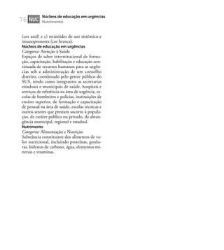 76
(cor azul) e c) retinóides de uso sistêmico e
imunopressores (cor branca).
Núcleos de educação em urgências
Categoria: Atenção à Saúde
Espaços de saber interstitucional de forma-
ção, capacitação, habilitação e educação con-
tinuada de recursos humanos para as urgên-
cias sob a administração de um conselho
diretivo, coordenado pelo gestor público do
SUS, tendo como integrantes as secretarias
estaduais e municipais de saúde, hospitais e
serviços de referência na área de urgência, es-
colas de bombeiros e polícias, instituições de
ensino superior, de formação e capacitação
de pessoal na área de saúde, escolas técnicas e
outros setores que prestam socorro à popula-
ção, de caráter público ou privado, da abran-
gência municipal, regional e estadual.
Nutrimento
Categoria: Alimentação e Nutrição
Substância constituinte dos alimentos de va-
lor nutricional, incluindo proteínas, gordu-
ras, hidratos de carbono, água, elementos mi-
nerais e vitaminas.
NUC
Núcleos de educação em urgências
Nutrimento
 
