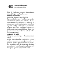 78
bido da Vigilância Sanitária dos produtos
abrangidos por este Regulamento.
Orientação alimentar
Categoria: Alimentação e Nutrição
Recomendações para a escolha, preparação,
conservação doméstica e consumo de ali-
mentos mediante critérios de consideração
de seu valor nutritivo e indicações especíﬁcas,
segundo condições ﬁsiológicas (crescimento,
gravidez, lactação), patológicas (obesidade,
diabetes, doenças carenciais) ou, ainda, por
justiﬁcativas socioeconômicas (relação valor
nutritivo X custos).
Ouvidoria da Saúde
Categoria: Administração e Planejamento em
Saúde
Órgão onde o cidadão, comunidade e enti-
dades podem recorrer caso sejam afetadas por
políticas, normas, procedimentos ou ativida-
des adotadas pelo SUS, assim como decisões,
erros, abusos, omissões ou imprudências prá-
ticas pelos agentes do sistema de saúde.
ORI
Orientação alimentar
Ouvidoria da Saúde
 