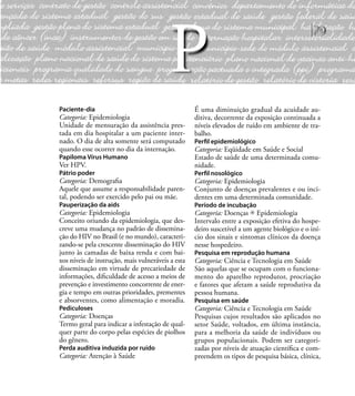 79
Paciente-dia
Categoria: Epidemiologia
Unidade de mensuração da assistência pres-
tada em dia hospitalar a um paciente inter-
nado. O dia de alta somente será computado
quando esse ocorrer no dia da internação.
Papiloma Vírus Humano
Ver HPV.
Pátrio poder
Categoria: Demograﬁa
Aquele que assume a responsabilidade paren-
tal, podendo ser exercido pelo pai ou mãe.
Pauperização da aids
Categoria: Epidemiologia
Conceito oriundo da epidemiologia, que des-
creve uma mudança no padrão de dissemina-
ção do HIV no Brasil (e no mundo), caracteri-
zando-se pela crescente disseminação do HIV
junto às camadas de baixa renda e com bai-
xos níveis de instrução, mais vulneráveis a esta
disseminação em virtude de precariedade de
informações, diﬁculdade de acesso a meios de
prevenção e investimento concorrente de ener-
gia e tempo em outras prioridades, prementes
e absorventes, como alimentação e moradia.
Pediculoses
Categoria: Doenças
Termo geral para indicar a infestação de qual-
quer parte do corpo pelas espécies de piolhos
do gênero.
Perda auditiva induzida por ruído
Categoria: Atenção à Saúde
É uma diminuição gradual da acuidade au-
ditiva, decorrente da exposição continuada a
níveis elevados de ruído em ambiente de tra-
balho.
Perﬁl epidemiológico
Categoria: Eqüidade em Saúde e Social
Estado de saúde de uma determinada comu-
nidade.
Perﬁl nosológico
Categoria: Epidemiologia
Conjunto de doenças prevalentes e ou inci-
dentes em uma determinada comunidade.
Período de incubação
Categoria: Doenças Epidemiologia
Intervalo entre a exposição efetiva do hospe-
deiro suscetível a um agente biológico e o iní-
cio dos sinais e sintomas clínicos da doença
nesse hospedeiro.
Pesquisa em reprodução humana
Categoria: Ciência e Tecnologia em Saúde
São aquelas que se ocupam com o funciona-
mento do aparelho reprodutor, procriação
e fatores que afetam a saúde reprodutiva da
pessoa humana.
Pesquisa em saúde
Categoria: Ciência e Tecnologia em Saúde
Pesquisas cujos resultados são aplicados no
setor Saúde, voltados, em última instância,
para a melhoria da saúde de indivíduos ou
grupos populacionais. Podem ser categori-
zadas por níveis de atuação cientíﬁca e com-
preendem os tipos de pesquisa básica, clínica,
P
 