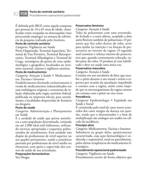 82
É deﬁnida pelo IBGE como aquela composta
por pessoas de 10 a 65 anos de idade, classi-
ﬁcadas como ocupadas ou desocupadas (mas
procurando emprego) na semana de referên-
cia da pesquisa realizada pelo Instituto.
Porto de controle sanitário
Categoria: Vigilância em Saúde
Porto Organizado, Terminal Aquaviário, Ter-
minal de Uso Privativo, Terminal Retropor-
tuário, Terminal Alfandegário e Terminal de
Carga, estratégicos do ponto de vista epide-
miológico e geográﬁco, localizados no terri-
tório nacional, sujeitos à vigilância sanitária.
Posto de medicamentos
Categoria: Atenção à Saúde Medicamen-
tos, Vacinas e Insumos
Estabelecimento destinado exclusivamente à
venda de medicamentos industrializados em
suas embalagens originais e constantes de re-
lação elaborada pelo órgão sanitário federal,
publicada na imprensa oﬁcial, para atendi-
mento a localidades desprovidas de farmácia
ou drogaria.
Posto de saúde
Categoria: Administração e Planejamento
em Saúde
É a unidade de saúde que presta assistên-
cia a uma população determinada, estimada
em até 2.000 (dois mil) habitantes, utilizan-
do técnicas apropriadas e esquemas padro-
nizados de atendimento. Esta unidade não
dispõe de proﬁssionais de nível superior no
seu quadro permanente, sendo a assistência
prestada por proﬁssionais de nível médio ou
elementar, com apoio e supervisão dos cen-
tros de saúde de sua articulação.
Preparações farmacêuticas
Ver Drogas
Preservativo feminino
Categoria: Atenção à Saúde
Tubo de poliuretano com uma extremida-
de fechada e a outra aberta, acoplado a dois
anéis ﬂexíveis também de poliuretano. O pri-
meiro que ﬁca solto dentro do tubo, serve
para ajudar na inserção e na ﬁxação de pre-
servativo no interior da vagina. O segundo
anel constitui o reforço externo do preserva-
tivo que, quando corretamente colocado, co-
bre parte da vulva. O produto já vem lubriﬁ-
cado e deve ser usado uma única vez.
Preservativo masculino
Categoria: Atenção à Saúde
Consiste em um envoltório de látex que reco-
bre o pênis durante o ato sexual e retém o es-
perma por ocasião da ejaculação impedindo
o contato com a vagina, assim como impe-
de que os microorganismos da vagina entrem
em contato com o pênis ou vice-versa.
Prevalência
Categoria: Epidemiologia Eqüidade em
Saúde e Social
É constituído pelo total de casos novos acres-
cidos dos casos antigos da doença em ques-
tão, sendo que o denominador e a base de
multiplicação são análogos aos usados no cál-
culo da incidência.
Princípio ativo
Categoria: Medicamentos, Vacinas e Insumos
Substância ou grupo delas, quimicamente
caracterizada, cuja ação farmacológica é co-
nhecida e responsável, total ou parcialmente,
pelos efeitos terapêuticos do medicamento ﬁ-
toterápico.
Procedimento operacional padronizado
Categoria: Vigilância em Saúde
Procedimento escrito de forma objetiva que
POR
Porto de controle sanitário
Procedimento operacional padronizado
 
