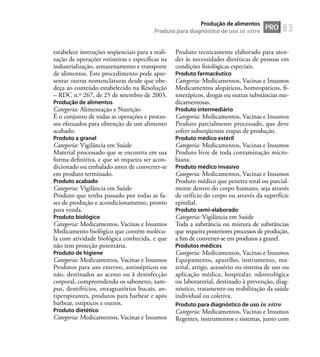 83
estabelece instruções seqüenciais para a reali-
zação de operações rotineiras e especíﬁcas na
industrialização, armazenamento e transporte
de alimentos. Este procedimento pode apre-
sentar outras nomenclaturas desde que obe-
deça ao conteúdo estabelecido na Resolução
– RDC n.º 267, de 25 de setembro de 2003.
Produção de alimentos
Categoria: Alimentação e Nutrição
É o conjunto de todas as operações e proces-
sos efetuados para obtenção de um alimento
acabado.
Produto a granel
Categoria: Vigilância em Saúde
Material processado que se encontra em sua
forma deﬁnitiva, e que só requeira ser acon-
dicionado ou embalado antes de converter-se
em produto terminado.
Produto acabado
Categoria: Vigilância em Saúde
Produto que tenha passado por todas as fa-
ses de produção e acondicionamento, pronto
para venda.
Produto biológico
Categoria: Medicamentos, Vacinas e Insumos
Medicamento biológico que contém molécu-
la com atividade biológica conhecida, e que
não tem proteção potentária.
Produto de higiene
Categoria: Medicamentos, Vacinas e Insumos
Produtos para uso externo, antissépticos ou
não, destinados ao acesso ou à desinfecção
corporal, compreendendo os sabonetes, xam-
pus, dentifrícios, enxaguatórios bucais, an-
tiperspirantes, produtos para barbear e após
barbear, estípticos e outros.
Produto dietético
Categoria: Medicamentos, Vacinas e Insumos
Produto tecnicamente elaborado para aten-
der às necessidades dietéticas de pessoas em
condições ﬁsiológicas especiais.
Produto farmacêutico
Categoria: Medicamentos, Vacinas e Insumos
Medicamentos alopáticos, homeopáticos, ﬁ-
toterápicos, drogas ou outras substâncias me-
dicamentosas.
Produto intermediário
Categoria: Medicamentos, Vacinas e Insumos
Produto parcialmente processado, que deve
sofrer subseqüentes etapas de produção.
Produto médico estéril
Categoria: Medicamentos, Vacinas e Insumos
Produto livre de toda contaminação micro-
biana.
Produto médico invasivo
Categoria: Medicamentos, Vacinas e Insumos
Produto médico que penetra total ou parcial-
mente dentro do corpo humano, seja através
de orifício do corpo ou através da superfície
epitelial.
Produto semi-elaborado
Categoria: Vigilância em Saúde
Toda a substância ou mistura de substâncias
que requeira posteriores processos de produção,
a ﬁm de converter-se em produtos a granel.
Produtos médicos
Categoria: Medicamentos, Vacinas e Insumos
Equipamento, aparelho, instrumento, ma-
terial, artigo, acessório ou sistema de uso ou
aplicação médica, hospitalar, odontológica
ou laboratorial, destinado à prevenção, diag-
nóstico, tratamento ou reabilitação da saúde
individual ou coletiva.
Produto para diagnóstico de uso in vitro
Categoria: Medicamentos, Vacinas e Insumos
Regentes, instrumentos e sistemas, junto com
PRO
Produção de alimentos
Produto para diagnóstico de uso in vitro
 