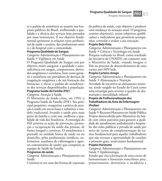 85
te o padrão de assistência ao usuário nos hos-
pitais públicos do Brasil, melhorando a qua-
lidade e a eﬁcácia dos serviços hoje prestados
por essas instituições. É seu objetivo funda-
mental aprimorar as relações entre proﬁssio-
nal de saúde e usuário, dos proﬁssionais entre
si e do hospital com a comunidade.
Programa Qualidade do Sangue
Categoria: Administração e Planejamento em
Saúde Vigilância em Saúde
O Programa Qualidade do Sangue tem por
objetivo maior assegurar a qualidade e auto-
suﬁciência em sangue, componentes, deriva-
dos sangüíneos e correlatos, bem como garan-
tir a assistência aos portadores de doenças de
coagulação sangüínea e de má formação das
hemáceas, e elevar o padrão do atendimen-
to dos serviços disponibizados à população.
Programa Saúde da Família (PSF)
Categoria: Atenção à Saúde
O Ministério da Saúde criou, em 1994, o
Programa Saúde da Família (PSF). Seu prin-
cipal propósito: reorganizar a prática da aten-
ção à saúde em novas bases e substituir o mo-
delo tradicional, levando a saúde para mais
perto da família e, com isso, melhorar a qua-
lidade de vida dos brasileiros. A estratégia do
PSF prioriza as ações de prevenção, promo-
ção e recuperação da saúde das pessoas, de
forma integral e contínua. O atendimento é
prestado na unidade básica de saúde ou no
domicílio, pelos proﬁssionais (médicos, en-
fermeiros, auxiliares de enfermagem e agen-
tes comunitários de saúde) que compõem as
equipes de Saúde da Família.
Programas de saúde
Categoria: Administração e Planejamento em
Saúde
Constitui-se em uma das formas de expressão
da política da saúde, cujo objetivo é produzir
uma mudança na situação atual. O programa
contém objetivo(s), metas (objetivos qualiﬁ-
cados) e indicadores que permitem acompa-
nhar, controlar e avaliar a sua execução.
Projeto Bela Vista
Categoria: Administração e Planejamento em
Saúde Ciência e Tecnologia em Saúde
Pesquisa realizada no Brasil, como resultado
da iniciativa do UNAIDS, em conjunto com
o Ministério da Saúde, visando integrar o
País no processo de desenvolvimento de uma
vacina anti-HIV/aids.
Projeto Carteiro Amigo
Categoria: Administração e Planejamento em
Saúde Alimentação e Nutrição
Atividade de incentivo ao aleitamento mater-
no, tendo surgido no Estado do Ceará como
uma estratégia para reverter o quadro de des-
nutrição e mortalidade infantil.
Projeto de Proﬁssionalização dos
Trabalhadores da Área de Enfermagem
(Profae)
Categoria: Administração e Planejamento em
Saúde Recursos Humanos em Saúde Pública
Projeto desenvolvido pelo Ministério da Saú-
de com vários parceiros para garantir a quali-
dade do atendimento ambulatorial e hospita-
lar das redes públicas e privada de saúde por
meio de cursos de complementação do en-
sino fundamental para aqueles trabalhadores
que não tiveram a oportunidade de concluir
o primeiro grau, atual ensino fundamental.
Projeto Horizonte
Categoria: Administração e Planejamento em
Saúde Epidemiologia
Estudo que visa à formação de uma coorte de
homossexuais e bissexuais masculinos para,
primeiramente, determinar a incidência e
PRO
Programa Qualidade do Sangue
Projeto Horizonte
 