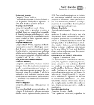 91
Registro de produto
Categoria: Direito Sanitário
Destinado a comprovar o direito de fabrica-
ção de produto submetido ao regime da Lei
n.º 6.360, de 23 de setembro de 1976.
Regulação assistencial
Categoria: Eqüidade em Saúde e Social
Tem como objetivo principal promover a
eqüidade do acesso, garantindo a integralida-
de da assistência e permitindo ajustar a oferta
assistencial disponível às necessidades imedia-
tas do cidadão, de forma equânime, ordena-
da, oportuna e racional.
Regulamento técnico
Categoria: Saúde Animal. Vigilância em Saúde
Documento normativo editado pela autori-
dade de saúde competente, contendo especi-
ﬁcações técnicas ou requisitos de qualidade
aplicáveis compulsoriamente a produto, ob-
servadas as normas técnicas brasileiras (Reso-
lução CONMETRO n.º 11/75).
Relação Nacional de Medicamentos
Essenciais (Rename)
Categoria: Medicamentos, Vacinas e Insumos
Integra o elenco dos medicamentos essenciais
àqueles produtos considerados básicos e in-
dispensáveis para atender a maioria dos pro-
blemas de saúde da população. A referência
nacional serve de parâmetro para os estados e
municípios selecionarem seus medicamentos.
O Rename é o documento oﬁcial de referên-
cia nacional.
Relatório de gestão
Categoria: Administração e Planejamento em
Saúde
Têm como ﬁnalidade a sistematização e a di-
vulgação de informações sobre os resultados
obtidos e sobre a probidade dos gestores do
SUS, funcionando como prestação de con-
tas, uma vez que estabelece correlação entre
as metas, os resultados e a aplicação de recur-
sos. Este instrumento possibilita o acompa-
nhamento da conformidade da aplicação dos
recursos à programação aprovada.
Relatório de vistoria
Categoria: Administração e Planejamento em
Saúde
A vistoria deverá ser realizada in loco pela
Secretaria de Saúde responsável pela forma-
lização do processo de cadastramento, que
avaliará as condições de funcionamento do
serviço para ﬁns de cadastramento: área fí-
sica, recursos humanos, responsabilidade
técnica e demais exigências estabelecidas
na Portaria SAS n.º 249, de abril de 2002,
observando-se todos os passos do questio-
nário de auto-avaliação.
Remuneração por serviços produzidos
Categoria: Economia de Saúde
É a modalidade de transferência caracteri-
zada pelo pagamento direto aos prestado-
res de serviços da rede cadastrada do SUS
nos estados e municípios não-habilitados
em Gestão Plena do Sistema – Rede Cadas-
trada. Destina-se ao pagamento de fatura-
mento hospitalar registrado no Sistema de
Informações Hospitalares (SIH) e da pro-
dução ambulatorial registrada no Sistema
de Informações Ambulatorias (SIA), con-
templando ações de assistência de média e
alta complexidade, também observados os
tetos ﬁnanceiros dos respectivos estados e
municípios.
Reposição de nicotina
Categoria: Atenção à Saúde
Visa a permitir a diminuição gradual de
REG
Registro de produto
Reposição de nicotina
 