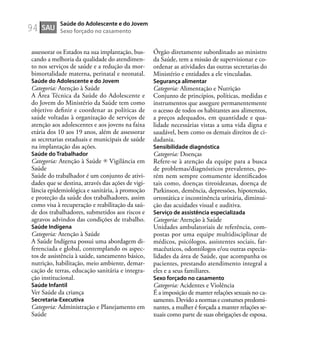 94
assessorar os Estados na sua implantação, bus-
cando a melhoria da qualidade do atendimen-
to nos serviços de saúde e a redução da mor-
bimortalidade materna, perinatal e neonatal.
Saúde do Adolescente e do Jovem
Categoria: Atenção à Saúde
A Área Técnica da Saúde do Adolescente e
do Jovem do Ministério da Saúde tem como
objetivo deﬁnir e coordenar as políticas de
saúde voltadas à organização de serviços de
atenção aos adolescentes e aos jovens na faixa
etária dos 10 aos 19 anos, além de assessorar
as secretarias estaduais e municipais de saúde
na implantação das ações.
Saúde do Trabalhador
Categoria: Atenção à Saúde Vigilância em
Saúde
Saúde do trabalhador é um conjunto de ativi-
dades que se destina, através das ações de vigi-
lância epidemiológica e sanitária, à promoção
e proteção da saúde dos trabalhadores, assim
como visa à recuperação e reabilitação da saú-
de dos trabalhadores, submetidos aos riscos e
agravos advindos das condições de trabalho.
Saúde Indígena
Categoria: Atenção à Saúde
A Saúde Indígena possui uma abordagem di-
ferenciada e global, contemplando os aspec-
tos de assistência à saúde, saneamento básico,
nutrição, habilitação, meio ambiente, demar-
cação de terras, educação sanitária e integra-
ção institucional.
Saúde Infantil
Ver Saúde da criança
Secretaria-Executiva
Categoria: Administração e Planejamento em
Saúde
Órgão diretamente subordinado ao ministro
da Saúde, tem a missão de supervisionar e co-
ordenar as atividades das outras secretarias do
Ministério e entidades a ele vinculadas.
Segurança alimentar
Categoria: Alimentação e Nutrição
Conjunto de princípios, políticas, medidas e
instrumentos que assegure permanentemente
o acesso de todos os habitantes aos alimentos,
a preços adequados, em quantidade e qua-
lidade necessárias vistas a uma vida digna e
saudável, bem como os demais direitos de ci-
dadania.
Sensibilidade diagnóstica
Categoria: Doenças
Refere-se à atenção da equipe para a busca
de problemas/diagnósticos prevalentes, po-
rém nem sempre comumente identiﬁcados
tais como, doenças tireoideanas, doença de
Parkinson, demência, depressões, hipotensão,
ortostática e incontinência urinária, diminui-
ção das acuidades visual e auditiva.
Serviço de assistência especializada
Categoria: Atenção à Saúde
Unidades ambulatoriais de referência, com-
postas por uma equipe multidisciplinar de
médicos, psicólogos, assistentes sociais, far-
macêuticos, odontólogos e/ou outras especia-
lidades da área de Saúde, que acompanha os
pacientes, prestando atendimento integral a
eles e a seus familiares.
Sexo forçado no casamento
Categoria: Acidentes e Violência
É a imposição de manter relações sexuais no ca-
samento. Devido a normas e costumes predomi-
nantes, a mulher é forçada a manter relações se-
xuais como parte de suas obrigações de esposa.
SAU
Saúde do Adolescente e do Jovem
Sexo forçado no casamento
 