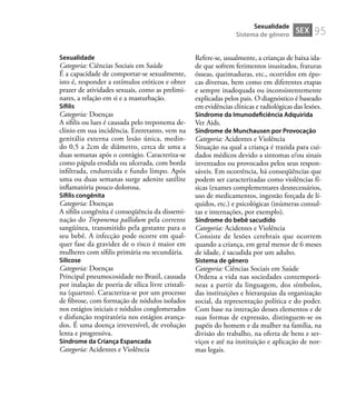 95
Sexualidade
Categoria: Ciências Sociais em Saúde
É a capacidade de comportar-se sexualmente,
isto é, responder a estímulos eróticos e obter
prazer de atividades sexuais, como as prelimi-
nares, a relação em si e a masturbação.
Síﬁlis
Categoria: Doenças
A síﬁlis ou lues é causada pelo treponema de-
clínio em sua incidência. Entretanto, vem na
genitália externa com lesão única, medin-
do 0,5 a 2cm de diâmetro, cerca de uma a
duas semanas após o contágio. Caracteriza-se
como pápula erodida ou ulcerada, com borda
inﬁltrada, endurecida e fundo limpo. Após
uma ou duas semanas surge adenite satélite
inﬂamatória pouco dolorosa.
Síﬁlis congênita
Categoria: Doenças
A síﬁlis congênita é conseqüência da dissemi-
nação do Treponema pallidum pela corrente
sangüínea, transmitido pela gestante para o
seu bebê. A infecção pode ocorre em qual-
quer fase da gravidez de o risco é maior em
mulheres com síﬁlis primária ou secundária.
Silicose
Categoria: Doenças
Principal pneumocosidade no Brasil, causada
por inalação de poeria de silica livre cristali-
na (quartzo). Caracteriza-se por um processo
de ﬁbrose, com formação de nódulos isolados
nos estágios iniciais e nódulos conglomerados
e disfunção respiratória nos estágios avança-
dos. É uma doença irreversível, de evolução
lenta e progressiva.
Síndrome da Criança Espancada
Categoria: Acidentes e Violência
Refere-se, usualmente, a crianças de baixa ida-
de que sofrem ferimentos inusitados, fraturas
ósseas, queimaduras, etc., ocorridos em épo-
cas diversas, bem como em diferentes etapas
e sempre inadequada ou inconsistentemente
explicadas pelos pais. O diagnóstico é baseado
em evidências clínicas e radiológicas das lesões.
Síndrome da Imunodeﬁciência Adquirida
Ver Aids.
Síndrome de Munchausen por Provocação
Categoria: Acidentes e Violência
Situação na qual a criança é trazida para cui-
dados médicos devido a sintomas e/ou sinais
inventados ou provocados pelos seus respon-
sáveis. Em ocorrência, há conseqüências que
podem ser caracterizadas como violências fí-
sicas (exames complementares desnecessários,
uso de medicamentos, ingestão forçada de lí-
quidos, etc.) e psicológicas (inúmeras consul-
tas e internações, por exemplo).
Síndrome do bebê sacudido
Categoria: Acidentes e Violência
Consiste de lesões cerebrais que ocorrem
quando a criança, em geral menor de 6 meses
de idade, é sacudida por um adulto.
Sistema de gênero
Categoria: Ciências Sociais em Saúde
Ordena a vida nas sociedades contemporâ-
neas a partir da linguagem, dos símbolos,
das instituições e hierarquias da organização
social, da representação política e do poder.
Com base na interação desses elementos e de
suas formas de expressão, distinguem-se os
papéis do homem e da mulher na família, na
divisão do trabalho, na oferta de bens e ser-
viços e até na instituição e aplicação de nor-
mas legais.
SEX
Sexualidade
Sistema de gênero
 