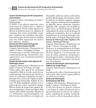 96
Sistema de Informação de HIV Soropositivo
Assintomático
Categoria: Ciência e Tecnologia em Saúde
Epidemiologia
O SIHIV é um software importante como
instrumento de avaliação para a vigilância
epidemiológica. Permite avaliar algumas ten-
dências da epidemia quanto às categorias de
exposição, faixa etária, escolaridade, ocupa-
ção e residência dos indíviduos infectados.
Estas informações devem fornecer subsídios
para uma melhor organização das munici-
pais, regionais e estaduais.
Sistema de Informações do Programa
Nacional de Imunizações (SI-PNI)
Categoria: Administração e Planejamento em
Saúde Ciência e Tecnologia em Saúde
Contribui para o controle, eliminação e/ou
erradicação das doenças transmissíveis e imu-
nopreveníveis, com a imunização sistemática
da população.
Sistema de Informações sobre Agravos de
Notiﬁcação (Sinan)
Categoria: Administração e Planejamento em
Saúde Ciência e Tecnologia em Saúde
Coleta dados sobre agravos de notificação
compulsória. Pode ser ativado a partir do mu-
nicípio gerando informações por distrito ou
bairro. A notiﬁcação compulsória tem sido a
principal fonte usada pela Vigilância Epide-
miológica para desencadear medidas de con-
trole. Os dados trabalhados referem-se às se-
guintes doenças: cólera, coqueluche, dengue,
difteria, doença de chagas (casos agudos), do-
ença meningocócica e outras meningites, febre
amarela, febre tifóide, hanseníase, hepatites B
e C, leishmaniose, visceral, leptospirose, ma-
lária (em área não-endêmica), meningite, por
Haenophilus inﬂuenzae (peste), poliomielite,
paralisia ﬂácida aguda, raiva humana, rubéo-
la, síndrome de rubéola congênita, sarampo,
síﬁlis congênita, síndrome da imunodeﬁciên-
cia adquirida, tétano e tuberculose. Segundo a
legislação: todo e qualquer surto ou epidemia,
assim como a ocorrência de agravo inusitado,
independente de constar na lista de doenças de
notiﬁcação compulsória, deve ser notiﬁcado
imediatamente, às secretarias municipal e esta-
dual de saúde e a Fundação Nacional de Saúde.
Sistema de Informação sobre Vigilância Ali-
mentar e Nutricional (Sisvan)
Categoria: Administração e Planejamento em
Saúde Ciência e Tecnologia em Saúde
Destina-se ao acompanhamento do Progra-
ma de Combate às Carências Nutricionais
(PCCN). Propõe-se a ser um processo con-
tínuo de coleta, tratamento, interpretação e
disseminação de dados e informações sobre a
situação alimentar e nutricional e de seus fa-
tores determinantes.
Sistema de Informações sobre Orçamentos
Públicos em Saúde (Siops)
Categoria: Administração e Planejamento em
Saúde
Instrumento de coleta e de processamento de
informações sobre receitas e gastos públicos
em saúde nas três esferas.
Sistema de Informações
Ambulatoriais (SIA-SUS)
Categoria: Administração e Planejamento em
Saúde Ciência e Tecnologia em Saúde
O SIA-SUS oferece aos gestores estaduais
e municipais de saúde instrumentos para a
operacionalização da funções de cadastra-
mento ambulatorial, controle orçamentá-
rio, controle e cálculo da produção ambula-
SIS
Sistema de Informação de HIV Soropositivo Assintomático
Sistema de Informações Ambulatoriais (SIA-SUS)
 