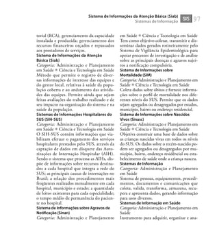 97
torial (RCA), gerenciamento da capacidade
instalada e produzida; gerenciamento dos
recursos ﬁnanceiros orçados e repassados
aos prestadores de serviços.
Sistema de Informações da Atenção
Básica (Siab)
Categoria: Administração e Planejamento
em Saúde Ciência e Tecnologia em Saúde
Método que permite o registro de diver-
sas informações de interesse das equipes e
do gestor local, relativas à saúde da popu-
lação coberta e ao andamento das ativida-
des das equipes. Permite ainda que sejam
feitas avaliações do trabalho realizado e de
seu impacto na organização do sistema e na
saúde da população.
Sistemas de Informações Hospitalares do
SUS (SIH-SUS)
Categoria: Administração e Planejamento
em Saúde Ciência e Tecnologia em Saúde
O SIH-SUS contém informações que via-
bilizam efetuar o pagamento dos serviços
hospitalares prestados pelo SUS, através da
captação de dados em disquete das Auto-
rizações de Internação Hospitalar (AIH).
Sendo o sistema que processa as AIHs, dis-
põe de informações sobre recursos destina-
dos a cada hospital que integra a rede do
SUS; as principais causas de internações no
Brasil; a relação dos procedimentos mais
freqüentes realizados mensalmente em cada
hospital, município e estado; a quantidade
de leitos existentes para cada especialidade;
o tempo médio de permanência do pacien-
te no hospital.
Sistema de Informações sobre Agravos de
Notiﬁcação (Sinan)
Categoria: Administração e Planejamento
em Saúde Ciência e Tecnologia em Saúde
Tem como objetivo coletar, transmitir e dis-
seminar dados gerados rotineiramente pelo
Sistema de Vigilância Epidemiológica para
apoiar processos de investigação e de análise
sobre as principais doenças e agravos sujei-
tos a notiﬁcação compulsória.
Sistema de Informações sobre
Mortalidade (SIM)
Categoria: Administração e Planejamento em
Saúde Ciência e Tecnologia em Saúde
Coleta dados sobre óbitos e fornece informa-
ções sobre o perﬁl de mortalidade nos dife-
rentes níveis do SUS. Permite que os dados
sejam agregados ou desagregados por estados,
município, bairro ou endereço residencial.
Sistema de Informações sobre Nascidos
Vivos (Sinasc)
Categoria: Administração e Planejamento em
Saúde Ciência e Tecnologia em Saúde
Objetiva construir uma base de dados sobre
as crianças nascidas vivas em todos os níveis
do SUS. Os dados sobre o recém-nascido po-
dem ser agregados ou desagregados por mu-
nicípio, bairro, endereço residêncial ou esta-
belecimento de saúde onde a criança nasceu.
Sistemas de Informação
Categoria: Administração e Planejamento
em Saúde
Sistema de pessoas, equipamentos, procedi-
mentos, documentos e comunicações que
coleta, valida, transforma, armazena, recu-
pera e apresenta dados, gerando informação
para usos diversos.
Sistemas de Informação em Saúde
Categoria: Administração e Planejamento em
Saúde
Instrumento para adquirir, organizar e ana-
SIS
Sistema de Informações da Atenção Básica (Siab)
Sistemas de Informação
 