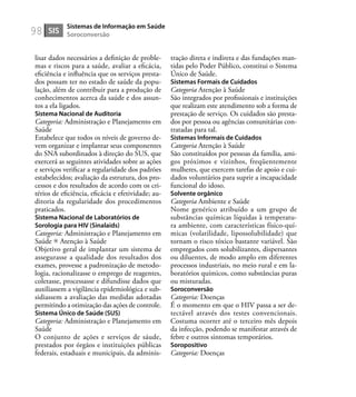 98
lisar dados necessários a deﬁnição de proble-
mas e riscos para a saúde, avaliar a eﬁcácia,
eﬁciência e inﬂuência que os serviços presta-
dos possam ter no estado de saúde da popu-
lação, além de contribuir para a produção de
conhecimentos acerca da saúde e dos assun-
tos a ela ligados.
Sistema Nacional de Auditoria
Categoria: Administração e Planejamento em
Saúde
Estabelece que todos os níveis de governo de-
vem organizar e implantar seus componentes
do SNA subordinados à direção do SUS, que
exercerá as seguintes atividades sobre as ações
e serviços veriﬁcar a regularidade dos padrões
estabelecidos; avaliação da estrutura, dos pro-
cessos e dos resultados de acordo com os cri-
térios de eﬁciência, eﬁcácia e efetividade; au-
ditoria da regularidade dos procedimentos
praticados.
Sistema Nacional de Laboratórios de
Sorologia para HIV (Sinalaids)
Categoria: Administração e Planejamento em
Saúde Atenção à Saúde
Objetivo geral de implantar um sistema de
assegurasse a qualidade dos resultados dos
exames, provesse a padronização de metodo-
logia, racionalizasse o emprego de reagentes,
coletasse, processasse e difundisse dados que
auxiliassem a vigilância epidemiológica e sub-
sidiassem a avaliação das medidas adotadas
permitindo a otimização das ações de controle.
Sistema Único de Saúde (SUS)
Categoria: Administração e Planejamento em
Saúde
O conjunto de ações e serviços de sáude,
prestados por órgãos e instituições públicas
federais, estaduais e municipais, da adminis-
tração direta e indireta e das fundações man-
tidas pelo Poder Público, constitui o Sistema
Único de Saúde.
Sistemas Formais de Cuidados
Categoria Atenção à Saúde
São integrados por proﬁssionais e instituições
que realizam este atendimento sob a forma de
prestação de serviço. Os cuidados são presta-
dos por pessoa ou agências comunitárias con-
tratadas para tal.
Sistemas Informais de Cuidados
Categoria Atenção à Saúde
São constituídos por pessoas da família, ami-
gos próximos e vizinhos, freqüentemente
mulheres, que exercem tarefas de apoio e cui-
dados voluntários para suprir a incapacidade
funcional do idoso.
Solvente orgânico
Categoria Ambiente e Saúde
Nome genérico atribuído a um grupo de
substâncias químicas líquidas à temperatu-
ra ambiente, com características físico-quí-
micas (volatilidade, lipossolubilidade) que
tornam o risco tóxico bastante variável. São
empregados com solubilizantes, dispersantes
ou diluentes, de modo amplo em diferentes
processos industriais, no meio rural e em la-
boratórios químicos, como substâncias puras
ou misturadas.
Soroconversão
Categoria: Doenças
É o momento em que o HIV passa a ser de-
tectável através dos testes convencionais.
Costuma ocorrer até o terceiro mês depois
da infecção, podendo se manifestar através de
febre e outros sintomas temporários.
Soropositivo
Categoria: Doenças
SIS
Sistemas de Informação em Saúde
Soroconversão
 