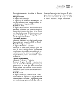 99
Expressão usada para identiﬁcar os doentes
com aids.
Soroprevalência
Categoria: Epidemiologia
É o número de indivíduos soropositivos em
um determinado grupo populacional em pe-
ríodo de tempo e lugar deﬁnidos.
Substância ativa
Categoria: Medicamentos, Vacinas e Insumos
Qualquer substância que apresenta atividade
farmacologicamente, ou outro efeito direto
no diagnóstico, cura, alívio, tratamento ou
prevenção de doenças, ou afete qualquer fun-
ção do organismo humano.
Substância proscrita
Categoria: Medicamentos, Vacinas e Insumos
Substância cujo uso está proibido no Brasil.
Suporte avançado de vida
Categoria: Acidentes e Violência
Estrutura de apoio oferecido a pacientes em
risco de morte, promovido por proﬁssionais
médicos, por intermédio de medidas não-in-
vasivas ou invasivas (como, por exemplo, dre-
nagem do tórax, acesso às vias aéreas, acesso
venoso, etc.)
Suporte básico de vida
Categoria: Acidentes e Violência
Estrutura de apoio oferecida a pacientes com
risco de morte desconhecido, promovida por
proﬁssionais de sáude, por meio de medidas
conservadoras não-invasivas (como imobili-
zação do pescoço, compressão de sangramen-
to, etc.).
Suporte social
Categoria: Promoção e Educação em Saúde
Instrumento de trabalho na atenção básica à
saúde visando a melhorar a qualidade de vida
e o domínio do grupo e do indivíduo sobre as
situações. Representa um conjunto de ações
que podem ser realizadas por diferentes tipos
de pessoas: os membros da equipe de saúde
da família, parentes e amigos, voluntários.
SOR
Soropositivo
Suporte social
 