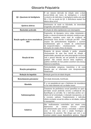Glossario Psiquiatria
                                      É um número derivado da relação entre a idade
                                      mental obtida por testes de inteligência e a idade
  QI - Quociente de Inteligência      verdadeira do indivíduo.A inteligência média está entre
                                      90 e 110, na escala do QI. A deficiência mental fica
                                      abaixo desse nível.
                                      Sentimentos de medo ou felicidade, de intensidade
         Quebras afetivas
                                      exagerada, sem motivo especial.
       Raciocínio acelerado           Evolução de idéia rapidamente com interrupções
                                      Expressões de desespero, raiva, culpa, retraimento e
                                      medo e o desenvolvimento de sintomas somáticos que o
                                      indivíduo considera como sinal de evidência de
Reação aguda ao stress associada ao   deterioração física devido à infecção por HIV . Estas
              HIV                     reações são particularmente freqüentes e ocorrem
                                      imediatamente após a tomada de conhecimento
                                      da soropositividade e simultaneamente com as
                                      alterações do estado clínico do doente.
                                      Resposta da pessoa enlutada à perda; progride
                                      classicamente de uma fase inicial de choque e
                                      perplexidade, passando por uma preocupação excessiva
          Reação de luto              com a pessoa falecida, até um período de resolução
                                      gradual. São comuns desvios desta seqüência, e
                                      padrões mórbidos de luto podem constituir uma doença
                                      depressiva manifesta.
                                      Particularidades psíquicas, transitórias e de curta
       Reações psicogênicas           duração que se relacionam com desajustamentos
                                      situacionais.
       Redução da impulsão            Redução geral da atividade dirigida.

    Retardamento psicomotor           Atividade diminuída, lentificada.

                                      É a voz anasalada em que o fenômeno da ressonância
             Rinolalia
                                      se faz indevidamente nas cavidades nasais.
                                      Transtorno da preferência sexual (parafilia) no qual a
                                      atividade sexual preferida envolve a inflição de dor,
                                      humilhação ou servidão. Se o indivíduo prefere ser o
         Sadomasoquismo               objeto de tal estimulação, é chamado masoquismo, se é
                                      o executor, sadismo. Freqüentemente o indivíduo
                                      obtém excitação sexual de ambas as atividades, sádicas
                                      e masoquistas.
                                      São medicamentos controlados que atuam como
                                      depressores     do    sistema      nervoso     central,
                                      são administrados para aliviar a ansiedade e induzir o
            Sedativos
                                      sono. A dose varia com o estado fisiológico e
                                      psicológico do paciente. São drogas que com o uso
                                      contínuo podem causar dependência química. Alguns
 