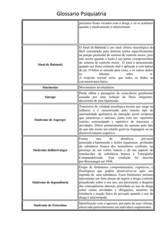 Glossario Psiquiatria
                           pacientes ficam viciados com a droga, e só se acalmam
                           quando o medicamento é administrado.




                           O Sinal de Babinski é um sinal clínico neurológico de
                           fácil constatação para detectar lesões especificamente
                           na porção piramidal do sistema de controle motor, pois
                           não ocorre quando a lesão é nas partes extrapiramidais
                           do sistema de controle motor. O sinal é demonstrado
   Sinal de Babinski
                           quando um firme estímulo tátil é aplicado à sola lateral
                           do pé. O hálux se estende para cima, e os outros dedos
                           se             afastam             entre             si.
                           A resposta normal seria: que todos os dedos se
                           curvassem para baixo.
      Sincinesias          Movimentos involuntários
                           Perda súbita e passageira da consciência geralmente
        Síncope            causada por uma redução do fluxo sanguíneo,
                           decorrente de uma hipotensão.
                           Transtorno de validade nosológica incerta que surge na
                           infância, e é caracterizado pelo mesmo tipo de
                           anormalidade qualitativa da interação social recíproca
                           que caracteriza o autismo, junto com um repertório
 Síndrome de Asperger
                           restrito, estereotipado e repetitivo de interesses e
                           atividades. Difere primariamente do autismo pelo fato
                           de que não existe um retardo geral na linguagem ou no
                           desenvolvimento cognitivo.
                           Forma        rara      de      demência      pré-senil
                           associada a hipertensão e lesões isquêmicas profundas
                           da substância branca dos hemisférios cerebrais, na
Síndrome deBinswanger      presença de um córtex intacto e de um aspecto de
                           translucidez da substância branca à Tomografia
                           Computadorizada.      Esta condição foi descrita
                           por Binswanger em 1894.
                           Grupo de fenômenos comportamentais, cognitivos, e
                           fisiológicos que podem desenvolver-se após uso
                           repetido de uma substância. Esses fenômenos incluem
                           tipicamente um forte desejo de ingerir a droga, controle
Síndrome de dependência    prejudicado sobre o seu uso, uso persistente a despeito
                           das conseqüências danosas, prioridade ao uso da droga
                           sobre outras atividades e obrigações, aumento da
                           tolerância e reação física de privação quando o uso da
                           droga é interrompido.
                           Identificação com o agressor, por parte de suas vítimas,
Síndrome de Estocolmo
                           observada particularmente em indivíduos seqüestrados.
 