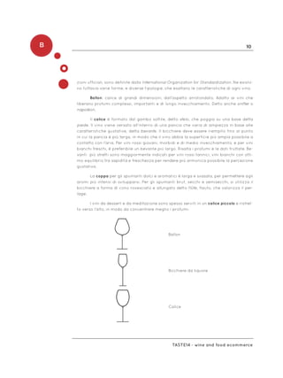 B 10
Taste14 - wine and food ecommerce
zioni ufficiali, sono definite dalla International Organization for Standardization. Ne esisto-
no tuttavia varie forme, e diverse tipologie, che esaltano le caratteristiche di ogni vino.
Ballon: calice di grandi dimensioni, dall’aspetto arrotondato. Adatto ai vini che
liberano profumi complessi, importanti e di lungo invecchiamento. Detto anche snifter o
napolèon.
Il calice è formato dal gambo sottile, detto stelo, che poggia su una base detta
piede. Il vino viene versato all’interno di una pancia che varia di ampiezza in base alle
caratteristiche gustative, detta bevante. Il bicchiere deve essere riempito fino al punto
in cui la pancia è più larga, in modo che il vino abbia la superficie più ampia possibile a
contatto con l’aria. Per vini rossi giovani, morbidi e di medio invecchiamento, e per vini
bianchi freschi, è preferibile un bevante più largo. Risalta i profumi e le doti fruttate. Be-
vanti più stretti sono maggiormente indicati per vini rossi tannici, vini bianchi con otti-
mo equilibrio tra sapidità e freschezza per rendere più armonica possibile la percezione
gustativa.
La coppa per gli spumanti dolci e aromatici è larga e svasata, per permettere agli
aromi più intensi di svilupparsi. Per gli spumanti brut, secchi e semisecchi, si utilizza il
bicchiere a forma di cono rovesciato e allungato detto flûte, flauto, che valorizza il per-
lage.
I vini da dessert e da meditazione sono spesso serviti in un calice piccolo e ristret-
to verso l’alto, in modo da concentrare meglio i profumi.
Ballon
Bicchiere da liquore
Calice
 