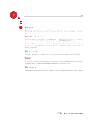 B 12
Taste14 - wine and food ecommerce
B o t t e
Barile di grandi dimensione, realizzato in legno di quercia o noce, usato per conservare
e portare a maturazione il vino.
B o t r i t i z z a t o
Vino derivante da uve colpite una muffa nobile (v. Botrytis (cinerea)) da cui si ottengo-
no anche vini passiti naturalmente. La muffa metabolizza la buccia dell’uva e secerne
sostanze che conferiscono al vino un aroma particolare. Il risultato è un vino da medi-
tazione, con elevata gradazione alcolica, che viene fatto riposare diversi anni prima di
essere consumato.
B o u q u e t
L’insieme degli aromi e dei profumi acquisiti dal vino dopo il periodo di affinamento.
B r u t
In enologia questo termine significa secco, di solito è presente sulle etichette di champa-
gne e spumanti in contrapposizione a champagne e spumanti dolci.
B u r r o s o
Descrive l’odore e il sapore di burro presente nei vini bianchi maturati in barili di quercia.
 