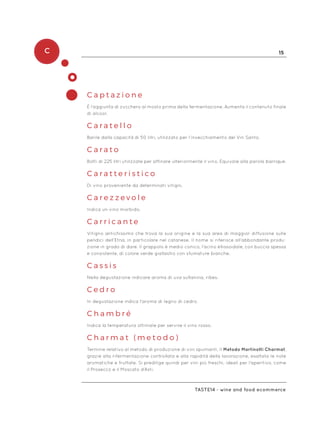 C 15
Taste14 - wine and food ecommerce
C a p t a z i o n e
È l’aggiunta di zucchero al mosto prima della fermentazione. Aumenta il contenuto finale
di alcool.
C a r a t e l l o
Barile dalla capacità di 50 litri, utilizzato per l’invecchiamento del Vin Santo.
C a r a t o
Botti di 225 litri utilizzate per affinare ulteriormente il vino. Equivale alla parola barrique.
C a r a t t e r i s t i c o
Di vino proveniente da determinati vitigni.
C a r e z z e v o l e
Indica un vino morbido.
C a r r i c a n t e
Vitigno antichissimo che trova la sua origine e la sua area di maggior diffusione sulle
pendici dell’Etna, in particolare nel catanese. Il nome si riferisce all’abbondante produ-
zione in grado di dare. Il grappolo è medio conico, l’acino ellissoidale, con buccia spessa
e consistente, di colore verde giallastro con sfumature bianche.
C a s s i s
Nella degustazione indicare aroma di uva sultanina, ribes.
C e d r o
In degustazione indica l’aroma di legno di cedro.
C h a m b r é
Indica la temperatura ottimale per servire il vino rosso.
C h a r m a t ( m e t o d o )
Termine relativo al metodo di produzione di vini spumanti. Il Metodo Martinotti Charmat,
grazie alla rifermentazione controllata e alla rapidità della lavorazione, esaltata le note
aromatiche e fruttate. Si predilige quindi per vini più freschi, ideali per l’aperitivo, come
il Prosecco e il Moscato d’Asti.
 
