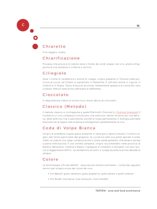 C 16
Taste14 - wine and food ecommerce
C h i a r e t t o
Vino leggero, rosato.
C h i a r i f i c a z i o n e
Processo che provoca la caduta verso il fondo dei solidi sospesi nel vino, grazie all’ag-
giunta di una sostanza in cisterna o nel tino.
C i l i e g i o l o
Deve il nome al caratteristico aroma di ciliegia, vitigno presente in Toscana nella pro-
vincia di Lucca, nel Chianti e soprattutto in Maremma. È coltivato anche in Liguria, in
Umbria e in Puglia. Tipica la buccia: pruinosa, mediamente spessa e di colore blu nero
violaceo. Matura nella prima settimana di settembre.
C i o c c o l a t o
In degustazione indica un aroma ricco, dolce, deciso di cioccolato.
C l a s s i c o ( M e t o d o )
Il metodo classico si contrappone a quello Martinotti-Charmat (v. Charmat (metodo)) Il
risultato è un vino complesso e strutturato, che valorizza i sentori di lievito più che dell’u-
va, dalla bollicina fine e persistente, poiché la lunga permanenza in bottiglia permette
alle bollicine di legarsi alle proteine e amalgamarsi perfettamente al vino.
C o d a d i V o l p e B i a n c a
Vitigno di probabile origine greca, presente in Italia già in epoca romana. Il nome è le-
gato alla forma particolare del grappolo, la curvatura nella sua parte apicale ricorda,
infatti, la coda di una volpe, complice anche il colore verde giallastro, che tende a dorare
a piena maturazione. È una varietà campana, vitigno raccomandato nelle province di
Avellino, Benevento, Caserta e Napoli. Il grappolo è compatto e allungato, con anici pic-
coli e leggermente ellittici. La vendemmia di solito si svolge durante la prima decade di
ottobre.
C o l o r e
La terminologia ufficiale dell’AIS - associazione italiana sommelier – consta dei seguenti
termini per la descrizione del colore del vino:
•	Vini Bianchi: giallo verdolino, giallo paglierino, giallo dorato e giallo ambrati
•	Vini Rosati: rosa tenue, rosa cerasuolo, rosa chiaretto
 