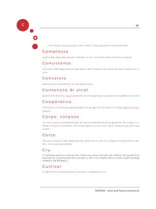 C 17
Taste14 - wine and food ecommerce
•	Vini Rossi: rosso porpora, rosso rubino, rosso granato e rosso aranciato
C o m p l e s s o
Usato nella degustazione per indicare un vino con molti strati di aroma e sapore.
C o n s i s t e n t e
Utilizzato nella degustazione per descrivere l’intensità di colore, sentore e sapore di un
vino.
C o n s o r z i o
Associazione di produttori di una stessa zona.
C o n t e n u t o d i a l c o l
Quantità di alcool (v. Alcol) presente nel vino, espressa in percentuale rispetto al volume.
C o o p e r a t i v a
Cantina di vinificazione appartenete a un gruppo di coltivatori (v. anche Cantina e Con-
sorzio).
C o r p o , c o r p o s o
Un vino corposo è caratterizzato da una consistente struttura generale. Per corpo si in-
tende l’insieme di elementi che compongono un vino, tolti l’alcol, l’acqua e gli aromi più
volatili.
C o r t o
Termine utilizzato nella degustazione, descrive un vino il cui sapore non persiste sul pa-
lato. Vino poco persistente.
C r u
In francese significa coltivazione. Il termine viene utilizzato per riferirsi alla qualità e al
prestigio di un particolare sito coltivato a vite. Il Cru classé indica il livello superiore degli
châteaux del Bordeaux.
C u l t i v a r
In agronomia varietà di pianta coltivata. Si abbrevia in cv.
 