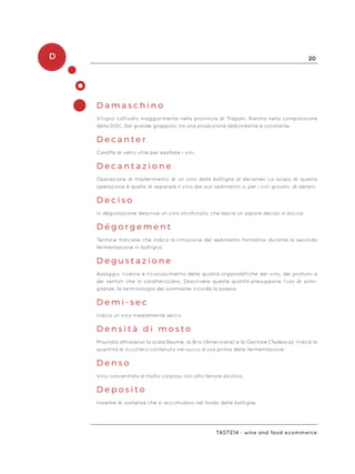 D 20
Taste14 - wine and food ecommerce
D a m a s c h i n o
Vitigno coltivato maggiormente nella provincia di Trapani. Rientra nella composizione
della DOC. Dal grande grappolo, ha una produzione abbondante e constante.
D e c a n t e r
Caraffa di vetro utile per esaltare i vini.
D e c a n t a z i o n e
Operazione di trasferimento di un vino dalla bottiglia al decanter. Lo scopo di questa
operazione è quello di separare il vino dal suo sedimento o, per i vini giovani, di aerarli.
D e c i s o
In degustazione descrive un vino strutturato, che lascia un sapore deciso in bocca.
D é g o r g e m e n t
Termine francese che indica la rimozione del sedimento formatosi durante la seconda
fermentazione in bottiglia.
D e g u s t a z i o n e
Assaggio, ricerca e riconoscimento delle qualità organolettiche del vino, dei profumi e
dei sentori che lo caratterizzano. Descrivere queste qualità presuppone l’uso di somi-
glianze, la terminologia del sommelier ricorda la poesia.
D e m i - s e c
Indica un vino mediamente secco.
D e n s i t à d i m o s t o
Misurata attraverso la scala Baumé, la Brix (Americana) e la Oechsle (Tedesca). Indica la
quantità di zucchero contenuto nel succo d’uva prima della fermentazione.
D e n s o
Vino concentrato e molto corposo con alto tenore alcolico.
D e p o s i t o
Insieme di sostanze che si accumulano nel fondo delle bottiglie.
 
