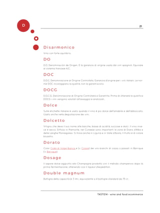 D 21
Taste14 - wine and food ecommerce
D i s a r m o n i c o
Vino con forte squilibrio.
D O
D.O. Denominación de Origen. È la garanzia di origine usata dai vini spagnoli. Equivale
al sistema francese A.C.
D O C
D.O.C. Denominazione di Origine Controllata. Garanzia d’origine per i vini italiani. Le nor-
me DOC incoraggiano la qualità, non la garantiscono.
D O C G
D.O.C.G. Denominazione di Origine Controllata e Garantita. Prima di ottenere la qualifica
DOCG i vini vengono valutati all’assaggio e analizzati.
D o l c e
Sulle etichette italiane è usato quando il vino è più dolce dell’amabile e dell’abboccato.
Usato anche nella degustazione dei vini.
D o l c e t t o
Vitigno che deve il suo nome alle bacche, basse di acidità, succose e dolci. Il vino inve-
ce è secco. Diffuso in Piemonte, nel Cuneese sono importanti le zone di Diano d’Alba e
delle Langhe Monregalesi. Si trova anche in Liguria e in Valle d’Aosta. Il frutto è di colore
bluastro.
D o r a t o
Color Coda di Volpe Bianca e (v. Colore) dei vini bianchi di corpo o passati in Barrique
(v. Barrique).
D o s a g e
Il sapore dolce aggiunto allo Champagne prodotto con il metodo champenois dopo la
prima fermentazione, ottenendo così il liqueur d’expedition.
D o u b l e m a g n u m
Bottiglia della capacità di 3 litri, equivalente a 4 bottiglie standard da 75 cl.
 