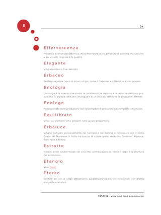 E 24
Taste14 - wine and food ecommerce
E f f e r v e s c e n z a
Presenza di anidride carbonica che si manifesta con la presenza di bollicine. Più sono fini
e persistenti, migliore è la qualità.
E l e g a n t e
Vino equilibrato, fine, delicato
E r b a c e o
Sentore vegetale tipico di alcuni vitigni, come il Cabernet e il Merlot, e di vini giovani.
E n o l o g i a
L’enologia è la scienza che studia le caratteristiche del vino e le tecniche della sua pro-
duzione. Si parla di attitudini enologiche di un vino per definirne le produzioni ottimali.
E n o l o g o
Professionista della produzione con responsabilità gestionale nel comparto vitivinicolo.
E q u i l i b r a t o
Vino i cui elementi sono presenti nelle giuste proporzioni.
E r b a l u c e
Vitigno coltivato esclusivamente nel Torinese e nel Biellese e conosciuto con il nome
Greco nel Novarese. Il frutto ha buccia di colore giallo verdastro. Sinonimi: Albaluce,
Bianchera e Ambra.
E s t r a t t o
Indica i solidi solubili travati nel vino che contribuiscono a creare il corpo e la struttura
del vino stesso.
E t a n o l o
Vedi “Alcol”
E t e r e o
Sentore dei vini di lungo affinamento. La particolarità dei vini invecchiati, con aroma
pungente e alcolico.
 