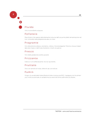 F 28
Taste14 - wine and food ecommerce
F l u i d o
Vino inconsistente, acquoso.
F o l l a t o i o
Macchinario che spezza delicatamente le bucce dell’uva prima della fermentazione nel
tino. Utilizzata nella preparazione dei vini rossi.
F r a g r a n t e
Vino dal profumo erboso, aromatico, intenso, fine ed elegante. Profumo che può dipen-
dere dal vitigno o dall’invecchiamento in botti di quercia.
F r e s c o
Vino dalla gradevole acidità, giovane.
F r i z z a n t e
Indica un vino effervescente, ma non spumante.
F r u t t a t o
Vino con sentore di frutta, ottenuto da uve mature.
F u m i n
Vitigno, la varietà della Valle d’Aosta è stata riconosciuta DOC. Il grappolo non ha dimen-
sioni molto accentuate, la vendemmia avviene nell’ultima settimana di ottobre.
 