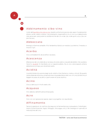 A 3
Taste14 - wine and food ecommerce
A b b i n a m e n t o c i b o - v i n o
L’arte dell’equilibrio tra cibo e vino, basata sull’armonizzazione dei sapori fondamentali:
amaro, acido, salato e dolce. L’accostamento organolettico di un vino a un determinato
cibo serve per valorizzare le caratteristiche dei vini e dei cibi, e del gusto unico che cre-
ano fra loro.
A b b o c c a t o
Analogo al termine amabile. Vino tendente al dolce con residuo zuccherino. Il residuo si
misura in g/l.
A c e r b o
Vino contraddistinto da acidità in eccesso.
A c e s c e n z a
Alterazione del vino data da un eccesso di acido acetico causata da batteri che ossidano
l’alcol (v. Acidità). Si manifesta con un sapore acetato. Se un vino viene esposto all’aria
abbastanza a lungo, può diventare aceto.
A c i d i t à
L’acidità totale è la somma degli acidi volatili e fissi (tartarico, malico, citrico). Da questo
valore dipende la buona conservazione e la gradevolezza del vino. Un vino acidulo ha un
leggero eccesso di acidità, in particolare di acido aceitico.
A c i n o
Chicco dell’uva, è il frutto della vite.
A c q u o s o
Vino debole, dall’attitudine annacquata.
A c r e
Vino con uno spiacevole sapore, aspro e pungente, non equilibrato.
A f f i n a m e n t o
Serie di operazioni di cantina che seguono la fermentazione e precedono l’imbottiglia-
mento (chiarificazione, taglio, filtraggio, stoccaggio, ecc.). Per analogia è il periodo di
maturazione del vino.
 