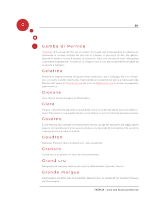 G 30
Taste14 - wine and food ecommerce
G a m b a d i P e r n i c e
“Cultivar” diffusa soprattutto nei circondari di Casale, Asti e Alessandria, è coltivata at-
tualmente in un’area limitata nei dintorni di Calosso, in provincia di Asti. Dal germo-
gliamento tardivo, l’acino è grande, di colore blu, nero con sfumature viola, dalla polpa
consistente e gradevole. Si tratta di un vitigno rustico, non particolarmente sensibile ad
avversità e parassiti.
G e l a t i n a
Proteina di origine animale utilizzata come coadiuvant, per il collaggio dei vini, influen-
za i vini sotto il profilo strutturale, migliorandone la stabilità nel breve e medio periodo.
Rientra nell’ opera di Chiarificazione del vino. La Gelatina di vino è invece un preparato
gastronomico.
G i o v a n e
Vino che ha ancora bisogno di affinamento.
G l e r a
Vitigno storicamente presente in quasi tutte le province del Veneto, la sua zona d‘elezio-
ne è il Trevigiano. L’uva è giallo dorato, se ne ottiene un vino frizzante di grande successo.
G o v e r n o
È una tecnica che consiste nel selezionare alcune uve da far essiccare per aggiungerle
dopo la fermentazione al vino, questo produce una seconda fermentazione che aumenta
il tenore alcolico e riduce l’acidità.
G o u d r o n
Catrame. Profumo tipico di grandi vini rossi invecchiati.
G r a n a t o
Colore tipico di grandi vini rossi da invecchiamento.
G r a n d c r u
Designazione francese relativa alla qualità, letteralmente “grande crescita”.
G r a n d e m a r q u e
Champagne prodotto dai 27 produttori appartenenti al Syndacat de Grandes Marques
de Champagne.
 