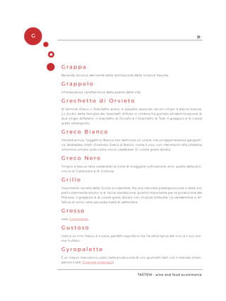 G 31
Taste14 - wine and food ecommerce
G r a p p a
Bevanda alcolica derivante dalla distillazione delle vinacce fresche.
G r a p p o l o
Infiorescenza caratteristica della pianta della vite.
G r e c h e t t o d i O r v i e t o
Al termine Greco o Grechetto erano in passato associati alcuni vitigni a bacca bianca.
Lo studio della famiglia dei Grechetti diffusa in Umbria ha portato all’identificazione di
due vitigni differenti, il Grechetto di Orvieto e il Grechetto di Todi. Il grappolo è di colore
giallo verdognolo.
G r e c o B i a n c o
Varietà antica, l’aggettivo Bianco non definisce un colore, ma un’appartenenza geografi-
ca. Andrebbe infatti chiamato Greco di Bianco, come il vino, con riferimento alla cittadina
omonima situata sulla costa ionica calabrese. Di colore giallo dorato.
G r e c o N e r o
Vitigno a bacca nera calabrese Le zone di maggiore coltivazione sono quelle della pro-
vincia di Catanzaro e di Crotone.
G r i l l o
Importante varietà della Sicilia occidentale. Ha una naturale predisposizione a dare vini
particolarmente alcolici e di facile ossidazione, qualità importante per la produzione del
Marsala. Il grappolo è di colore giallo dorato con chiazze ambrate. La vendemmia si ef-
fettua di solito nella seconda metà di settembre.
G r o s s o
vedi Consistente.
G u s t o s o
Indica un vino fresco e vivace, perfetto equilibrio tra l’acidità tipica del vino e il suo aro-
ma fruttato.
G y r o p a l e t t e
È un mezzo meccanico usato nella produzione di vini spumanti fatti con il metodo cham-
penois (vedi Charmat (metodo)).
 