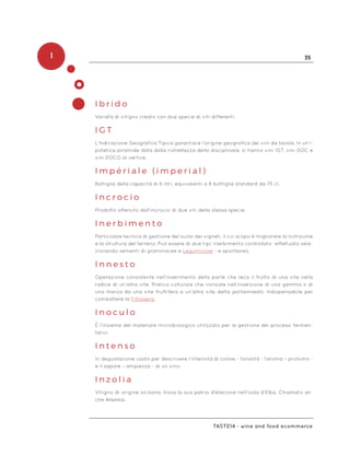 I 35
Taste14 - wine and food ecommerce
I b r i d o
Varietà di vitigno creato con due specie di viti differenti.
I G T
L’Indicazione Geografica Tipica garantisce l’origine geografica dei vini da tavola. In un’i-
potetica piramide data dalla ristrettezza della disciplinare, si hanno vini IGT, vini DOC e
vini DOCG al vertice.
I m p é r i a l e ( i m p e r i a l )
Bottiglia della capacità di 6 litri, equivalenti a 8 bottiglie standard da 75 cl.
I n c r o c i o
Prodotto ottenuto dall’incrocio di due viti della stessa specie.
I n e r b i m e n t o
Particolare tecnica di gestione del suolo dei vigneti, il cui scopo è migliorare la nutrizione
e la struttura del terreno. Può essere di due tipi: inerbimento controllato -effettuato sele-
zionando sementi di graminacee e Leguminose - e spontaneo.
I n n e s t o
Operazione consistente nell’inserimento della parte che reca il frutto di una vite nella
radice di un’altra vite. Pratica colturale che consiste nell’inserzione di una gemma o di
una marza da una vite fruttifera a un’altra vite detta portainnesto. Indispensabile per
combattere la Fillossera.
I n o c u l o
È l’insieme del materiale microbiologico utilizzato per la gestione dei processi fermen-
tativi.
I n t e n s o
In degustazione usato per descrivere l’intensità di colore - tonalità - l’aroma – profumo -
e il sapore – ampiezza - di un vino.
I n z o l i a
Vitigno di origine siciliana, trova la sua patria d’elezione nell’isola d’Elba. Chiamato an-
che Ansonica.
 