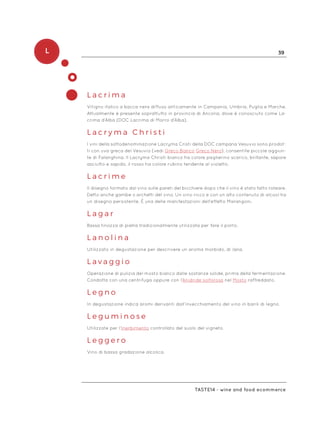 L 39
Taste14 - wine and food ecommerce
L a c r i m a
Vitigno italico a bacca nera diffuso anticamente in Campania, Umbria, Puglia e Marche.
Attualmente è presente soprattutto in provincia di Ancona, dove è conosciuto come La-
crima d’Alba (DOC Lacrima di Morro d’Alba).
L a c r y m a C h r i s t i
I vini della sottodenominazione Lacryma Cristi della DOC campana Vesuvio sono prodot-
ti con uva greca del Vesuvio (vedi Greco Bianco Greco Nero), consentite piccole aggiun-
te di Falanghina. Il Lacryma Christi bianco ha colore paglierino scarico, brillante, sapore
asciutto e sapido, il rosso ha colore rubino tendente al violetto.
L a c r i m e
Il disegno formato dal vino sulle pareti del bicchiere dopo che il vino è stato fatto roteare.
Detto anche gambe o archetti del vino. Un vino ricco e con un alto contenuto di alcool ha
un disegno persistente. È una delle manifestazioni dell’effetto Marangoni.
L a g a r
Bassa tinozza di pietra tradizionalmente utilizzata per fare il porto.
L a n o l i n a
Utilizzato in degustazione per descrivere un aroma morbido, di lana.
L a v a g g i o
Operazione di pulizia del mosto bianco dalle sostanze solide, prima della fermentazione.
Condotta con una centrifuga oppure con l’Anidride solforosa nel Mosto raffreddato.
L e g n o
In degustazione indica aromi derivanti dall’invecchiamento del vino in barili di legno.
L e g u m i n o s e
Utilizzate per l’Inerbimento controllato del suolo del vigneto.
L e g g e r o
Vino di bassa gradazione alcolica.
 
