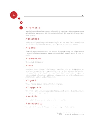 A 4
Taste14 - wine and food ecommerce
A f r o m e t r o
Specifico manometro atto a misurare l’afrometria, la pressione e dell’anidride carbonica
nelle bottiglie, specialmente dei vini spumanti. L’afrosità è la proprietà del vino di pro-
durre schiuma.
A g l i a n i c o
Varietà di vini rossi consistenti, con evidenti sentori di frutta rossa, mora e cassis. Diffusa
nel Meridione - Basilicata, Campania … - noti l’Aglianico del Vulture e il Taurasi.
A l b a n a
Varietà di uva emiliana aromatica, dal profumo di susina e melone, con note di arancia
e agrumi. Nella versione passito regala vini morbidi dagli eleganti sentori di frutta tro-
picale.
A l a m b i c c o
Strumento di distillazione.
A l c o l
L’alcol è un liquido incolore e infiammabile. È presente in tutti i vini ed è prodotto du-
rante la fermentazione, si genera quando i lieviti naturali dell’uva attaccano gli zuccheri
del mosto. L’alcol complessivo è la somma dell’alcol svolto - e dell’alcol da svolgere – la
quantità di alcol potenziale che si potrebbe sviluppare in un vino se fermentassero com-
pletamente gli zuccheri residui che contiene.
A l i g o t é
Vitigno francese a bacca bianca, coltivato in Borgogna.
A l l a p p a n t e
Vino ruvido e astringente, sensazione dovuta a eccesso di tannini o di acidità, sensazio-
ne di asciugamento delle mucose.
A m a b i l e
Un vino dalla delicata sensazione dolce. Più che abboccato.
A m a r a s c a t o
Vino ottenuto fermentando il mosto con marasca - foglie e frutta - e alcol.
 