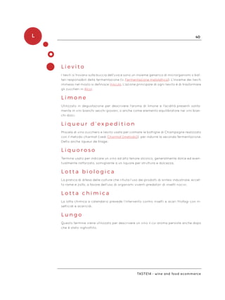 L 40
Taste14 - wine and food ecommerce
L i e v i t o
I lieviti si trovano sulla buccia dell’uva e sono un insieme generico di microrganismi o bat-
teri responsabili della fermentazione (v. Fermentazione malolattica). L’insieme dei lieviti
immessi nel mosto si definisce Inoculo. L’azione principale di ogni lievito è di trasformare
gli zuccheri in Alcol.
L i m o n e
Utilizzato in degustazione per descrivere l’aroma di limone e l’acidità presenti solita-
mente in vini bianchi secchi giovani, o anche come elemento equilibratore nei vini bian-
chi dolci.
L i q u e u r d ’ e x p e d i t i o n
Miscela di vino zucchero e lievito usata per colmare le bottiglie di Champagne realizzato
con il metodo charmat (vedi Charmat (metodo)), per indurre la seconda fermentazione.
Detto anche liqueur de tirage.
L i q u o r o s o
Termine usato per indicare un vino ad alto tenore alcolico, generalmente dolce ed even-
tualmente rafforzato, somigliante a un liquore per struttura e dolcezza.
L o t t a b i o l o g i c a
La pratica di difesa delle colture che rifiuta l’uso dei prodotti di sintesi industriale, eccet-
to rame e zolfo, a favore dell’uso di organismi viventi predatori di insetti nocivi.
L o t t a c h i m i c a
La lotta chimica a calendario prevede l’intervento contro insetti e acari fitofagi con in-
setticidi e acaricidi.
L u n g o
Questo termine viene utilizzato per descrivere un vino il cui aroma persiste anche dopo
che è stato inghiottito.
 