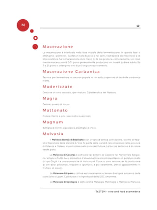 M 42
Taste14 - wine and food ecommerce
M a c e r a z i o n e
La macerazione è effettuata nella fase iniziale della fermentazione. In questa fase si
ottengono i polifenoli, contenuti nella buccia e nei semi, l’estrazione dei flavonoidi e di
altre sostanze. Se la macerazione dura meno di 24 ore produce, comunemente, vini rosé,
mentre macerazioni di 3/5 giorni generalmente producono vini novelli da bere subito. Da
7 a 21 giorni si ottengono vini di più lungo invecchiamento.
M a c e r a z i o n e C a r b o n i c a
Tecnica per fermentare le uve non pigiate in tini sotto copertura di anidride carbonica
inerte.
M a d e r i z z a t o
Descrive un vino ossidato, iper-maturo. Caratteristica del Marsala.
M a g r o
Debole, povero di corpo.
M a t t o n a t o
Colore riferito a vini rossi molto invecchiati.
M a g n u m
Bottiglia di 1,5 litri, equivale a 2 bottiglie di 75 cl.
M a l v a s i a
Il Malvasia Bianca di Basilicata è un vitigno di antica coltivazione, iscritto al Regi-
stro Nazionale delle Varietà di Vite, fa parte delle varietà raccomandate nelle province
di Potenza e Matera, in particolare nella zona del Vulture, La buccia dell’acino è di colore
verde giallo.
La Malvasia di Casorzo è coltivata nei dintorni di Casorzo nel Monferrato Astigia-
no. Vitigno a frutto nero aromatico. L’allevamento è a controspalliera con potatura mista
di tipo Guyot. Le uve aromatiche di Malvasia di Casorzo sono la base per la produzione
di vini dolci profumati, frizzanti o spumanti, e più raramente, previo appassimento in
fruttaio, di passiti.
La Malvasia di Lipari si coltiva esclusivamente su terreni di origine vulcanica delle
isole Eolie o Lipari. Costituisce il vitigno base della DOC omonima.
La Malvasia di Sardegna è detto anche Malvagia, Marmaxia o Malmazia, Manusia,
 