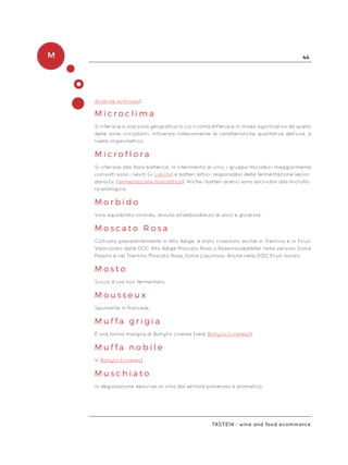 M 44
Taste14 - wine and food ecommerce
Anidride solforosa)
M i c r o c l i m a
Si riferisce a una zona geografica in cui il clima differisce in modo significativo da quello
delle zone circostanti. Influenza notevolmente le caratteristiche qualitative dell’uva, a
livello organolettico.
M i c r o f l o r a
Si riferisce alla flora batterica. In riferimento al vino, i gruppo microbici maggiormente
coinvolti sono i lieviti (v. Lievito) e batteri lattici, responsabili della fermentazione secon-
daria (v. Fermentazione malolattica). Anche i batteri acetici sono ascrivibili alla microflo-
ra enologica.
M o r b i d o
Vino equilibrato rotondo, dovuta all’abbondanza di alcol e glicerina.
M o s c a t o R o s a
Coltivato prevalentemente in Alto Adige, è stato rivalutato anche in Trentino e in Friuli.
Valorizzato dalle DOC Alto Adige Moscato Rosa o Rosenmuskateller nelle versioni Dolce
Passito e nel Trentino Moscato Rosa, Dolce Liquoroso. Anche nella DOC Friuli Isonzo.
M o s t o
Succo d’uva non fermentato.
M o u s s e u x
Spumante in francese.
M u f f a g r i g i a
È una forma maligna di Botrytis cinerea (vedi Botrytis (cinerea)).
M u f f a n o b i l e
V. Botrytis (cinerea) .
M u s c h i a t o
In degustazione descrive un vino dal sentore polveroso e aromatico.
 