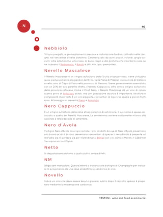 N 46
Taste14 - wine and food ecommerce
N e b b i o l o
Vitigno pregiato, a germogliamento precoce e maturazione tardiva, coltivato nelle Lan-
ghe, nel Vercellese e nella Valtellina. Caratterizzato da acini piccoli, rotondi, grigio-az-
zurri: oltre all’omonimo vino rosso, di buon corpo e dal profumo che ricorda la viola, se
ne ricavano il Barbaresco, il Barolo e altri vini tipici piemontesi.
N e r e l l o M a s c a l e s e
Il Nerello Mascalese è un vitigno autoctono della Sicilia a bacca rossa, viene utilizzato
quasi esclusivamente alle pendici dell’Etna, nella Piana di Mascali in provincia di Catania
e nella zona di Capo di Faro nella provincia di Messina. Viene generalmente assemblato
con un 20% del suo parente stretto, il Nerello Cappuccio, altro antico vitigno autoctono
della provincia catanese. Come il Pinot Nero, il Nerello Mascalese dà un vino di colore
scarno privo di Antociani acilati, ma con gradazione alcolica è importante, struttura e
complessità importanti. È un vino elegante, con sentori di liquirizia, spezie e piccoli frutti
rossi. All’assaggio si presenta Pieno e Armonico.
N e r o C a p p u c c i o
È un vitigno autoctono della zona etnea a rischio di estinzione. Il suo nome è spesso as-
sociato a quello del Nerello Mascalese. La vendemmia avviene solitamente intorno alla
seconda e terza decade di settembre.
N e r o d ’ A v o l a
Il vitigno Nero d’Avola ha origini remote. I vini prodotti da uve di Nero d’Avola presentano
una buona acidità. Al naso presentano vari sentori di spezie. Il nero d’Avola è presente sul
mercato sia in purezza sia per il blending (v. Blend) con vini come il Merlot, il Cabernet
Sauvignon e con il Syrah.
N e t t o
In degustazione profumo o gusto pulito, senza difetti.
N M
Négociant-manipulant. Queste lettere si trovano sulle bottiglie di Champagne per indica-
re la provenienza da una casa produttrice e venditrice di vino.
N o v e l l o
Indica un vino che deve essere bevuto giovane, subito dopo il raccolto, spesso è prepa-
rato mediante la macerazione carbonica.
 