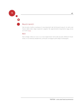 N 47
Taste14 - wine and food ecommerce
N u t r i e n t i
Sali di azoto, fosforo e potassio (i macroelementi dei fertilizzanti) assunti, di solito, per
mezzo delle radici dagli organismi vegetali. Per approfondire l’argomento leggi di più
sul nostro blog.
N V
Non-vintage. Indica un vino in cui non è specificato l’anno del raccolto. Ottenuto misce-
lando vini di diverse vendemmie, come per la maggior parte degli Champagne.
 