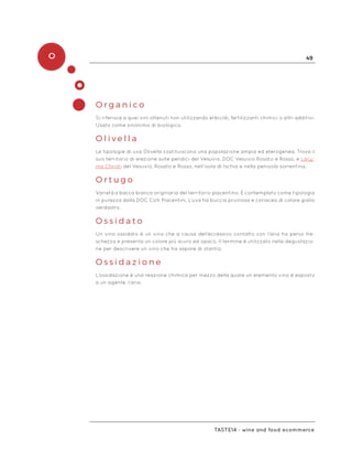 O 49
Taste14 - wine and food ecommerce
O r g a n i c o
Si riferisce a quei vini ottenuti non utilizzando erbicidi, fertilizzanti chimici o altri additivi.
Usato come sinonimo di biologico.
O l i v e l l a
Le tipologie di uva Olivella costituiscono una popolazione ampia ed eterogenea. Trova il
suo territorio di elezione sulle pendici del Vesuvio, DOC Vesuvio Rosato e Rosso, e Lacy-
ma Christi del Vesuvio, Rosato e Rosso, nell’isola di Ischia e nella penisola sorrentina.
O r t u g o
Varietà a bacca bianca originaria del territorio piacentino. È contemplato come tipologia
in purezza dalla DOC Colli Piacentini. L’uva ha buccia pruinosa e coriacea di colore giallo
verdastro.
O s s i d a t o
Un vino ossidato è un vino che a causa dell’eccessivo contatto con l’aria ha perso fre-
schezza e presenta un colore più scuro ed opaco. Il termine è utilizzato nella degustazio-
ne per descrivere un vino che ha sapore di stantio.
O s s i d a z i o n e
L’ossidazione è una reazione chimica per mezzo della quale un elemento vino è esposto
a un agente, l’aria.
 