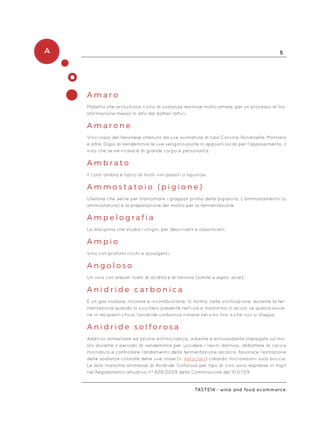 A 5
Taste14 - wine and food ecommerce
A m a r o
Malattia che arricchisce il vino di sostanze resinose molto amare, per un processo di tra-
sformazione messo in atto dai batteri lattici.
A m a r o n e
Vino rosso del Veronese ottenuto da uve surmature di tipo Corvina, Rondinella, Molinara
e altre. Dopo la Vendemmia le uve vengono poste in appositi locali per l’appassimento, il
vino che se ne ricava è di grande corpo e personalità.
A m b r a t o
Il color ambra è tipico di molti vini passiti o liquorosi.
A m m o s t a t o i o ( p i g i o n e )
Utensile che serve per frantumare i grappoli prima della pigiatura. L’ammostamento (o
ammostatura) è la preparazione del mosto per la fermentazione.
A m p e l o g r a f i a
La disciplina che studia i vitigni, per descriverli e classificarli.
A m p i o
Vino con profumi ricchi e avvolgenti.
A n g o l o s o
Un vino con elevati livelli di acidità e di tannino (simile a aspro, acre).
A n i d r i d e c a r b o n i c a
È un gas inodore, incolore e incombustibile. Si forma, nella vinificazione, durante la fer-
mentazione quando lo zucchero presente nell’uva si trasforma in alcool, se questa avvie-
ne in recipienti chiusi l’anidride carbonica rimane nel vino fino a che non si stappa.
A n i d r i d e s o l f o r o s a
Additivo alimentare ad azione antimicrobica, inibente e antiossidante impiegata sul mo-
sto durante il periodo di vendemmia per uccidere i lieviti dannosi, abbattere la carica
microbica e controllare l’andamento della fermentazione alcolica, favorisce l’estrazione
delle sostanze colorate delle uve rosse (v. Antociani) creando microlesioni sulla buccia.
Le dosi massime ammesse di Anidride Solforosa per tipo di vino sono espresse in mg/l
nel Regolamento attuativo n° 606/2009 della Commissione del 10.07.09.
 