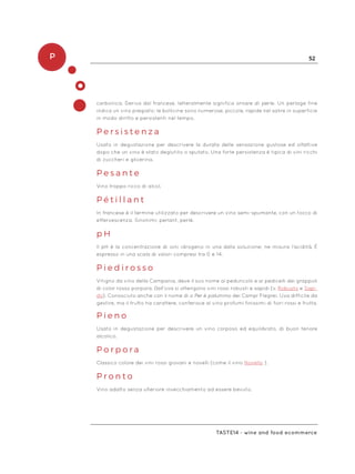 P 52
Taste14 - wine and food ecommerce
carbonica. Deriva dal francese, letteralmente significa ornare di perle. Un perlage fine
indica un vino pregiato: le bollicine sono numerose, piccole, rapide nel salire in superficie
in modo diritto e persistenti nel tempo.
P e r s i s t e n z a
Usato in degustazione per descrivere la durata delle sensazione gustose ed olfattive
dopo che un vino è stato deglutito o sputato. Una forte persistenza è tipica di vini ricchi
di zuccheri e glicerina.
P e s a n t e
Vino troppo ricco di alcol.
P é t i l l a n t
In francese è il termine utilizzato per descrivere un vino semi-spumante, con un tocco di
effervescenza. Sinonimi: perlant, perlè.
p H
Il pH è la concentrazione di ioni idrogeno in una data soluzione; ne misura l’acidità. È
espresso in una scala di valori compresi tra 0 e 14.
P i e d i r o s s o
Vitigno da vino della Campania, deve il suo nome al peduncolo e ai pedicelli dei grappoli
di color rosso porpora. Dall’uva si ottengono vini rossi robusti e sapidi (v. Robusto e Sapi-
do). Conosciuto anche con il nome di o Per é palummo dei Campi Flegrei. Uva difficile da
gestire, ma il frutto ha carattere, conferisce al vino profumi finissimi di fiori rossi e frutta.
P i e n o
Usato in degustazione per descrivere un vino corposo ed equilibrato, di buon tenore
alcolico.
P o r p o r a
Classico colore dei vini rossi giovani e novelli (come il vino Novello ).
P r o n t o
Vino adatto senza ulteriore invecchiamento ad essere bevuto.
 