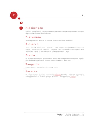 P 53
Taste14 - wine and food ecommerce
P r e m i e r c r u
Significa prima crescita. Designazione francese che si riferisce alla qualità del vino la cui
applicazione varia secondo le regioni.
P r o f u m a t o
Nella degustazione descrive un bouquet olfattivo delicato e gradevole.
P r o s e c c o
Vitigno coltivato nel Trevigiano, in Veneto e in Friuli-Venezia Giulia, che produce un vino
bianco a Denominazione di Origine Controllata. Tra le varietà diffuse nel territorio della
provincia di Treviso ci sono il Prosecco Tondo e il Prosecco Lungo.
P r u i n a
La pruina è una sostanza di consistenza cerosa che viene prodotta dalle cellule superfi-
ciali dell’epidermide di frutti e foglie. Si trova nelle bucce degli acini.
P u n g e n t e
In degustazione indica aroma che ricorda il cuoio.
P u r e z z a
Un vino in purezza è un vino monovitigno Varietale. Prodotto e realizzato a partire da
uve appartenenti ad un’unica tipologia di vitigno. Contrapposto di Uvaggio.
 