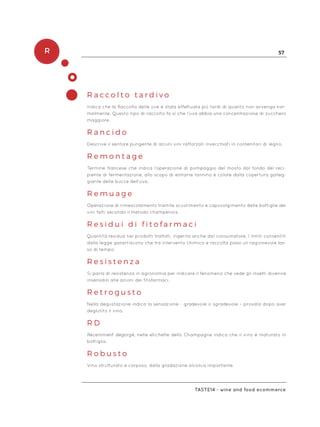 R 57
Taste14 - wine and food ecommerce
R a c c o l t o t a r d i v o
Indica che la Raccolta delle uve è stata effettuata più tardi di quanto non avvenga nor-
malmente. Questo tipo di raccolto fa sì che l’uva abbia una concentrazione di zucchero
maggiore.
R a n c i d o
Descrive il sentore pungente di alcuni vini rafforzati invecchiati in contenitori di legno.
R e m o n t a g e
Termine francese che indica l’operazione di pompaggio del mosto dal fondo del reci-
piente di fermentazione, allo scopo di estrarre tannino e colore dalla copertura galleg-
giante delle bucce dell’uva.
R e m u a g e
Operazione di rimescolamento tramite scuotimento e capovolgimento delle bottiglie dei
vini fatti secondo il metodo champenois.
R e s i d u i d i f i t o f a r m a c i
Quantità residua nei prodotti trattati, ingerita anche dal consumatore. I limiti consentiti
dalla legge garantiscono che tra intervento chimico e raccolta passi un ragionevole las-
so di tempo.
R e s i s t e n z a
Si parla di resistenza in agronomia per indicare il fenomeno che vede gli insetti divenire
insensibili alle azioni dei fitofarmaci.
R e t r o g u s t o
Nella degustazione indica la sensazione - gradevole o sgradevole – provata dopo aver
deglutito il vino.
R D
Récemment dégorgé, nelle etichette dello Champagne indica che il vino è maturato in
bottiglia.
R o b u s t o
Vino strutturato e corposo, dalla gradazione alcolica importante.
 