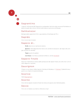 S 60
Taste14 - wine and food ecommerce
S a g r a n t i n o
L’area di coltivazione del Sagrantino comprende il territorio del comune di Montefalco e
parte di quello dei comuni limitrofi nell’Umbria in provincia di Perugia.
S a l m a n a z a r
Bottiglia della capacità di 9 litri, equivalente a 12 bottiglie da 75 cl.
S a p i d o 	
Vino ricco di sali minerali.
S a p o r e d i …
Muffa: descrive un sentore di stantio.
	 Quercia: nella degustazione indica una varietà di sensazioni, dal legno alla vani-
glia, al gusto di cannella.
Tappo: gusto di sughero
Uva fresca: vino fresco, profuma fruttato (v. anche Varietale).
S a p o r e f i n a l e
Descrive l’intensità e la natura della sensazione del sapore finale una volta che il vino è
stato deglutito o sputato.
S a u v i g n o n
Vitigno e vino bianco della regione francese di Bordeaux. Il “Cultivar” Cabernet-sauvi-
gnon è un vitigno di origine bordoelse.
S c a r i c o
Vedi Dégorgement.
S c a r n o
Vino che ha sapore iniziale e finale ma manca di sapore sulla metà del palato.
S e c c o
Vino con un residuo zuccherino inferiore ai 4 g/l.
 